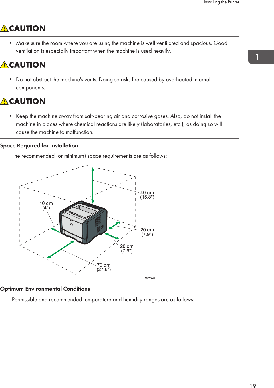 • Make sure the room where you are using the machine is well ventilated and spacious. Goodventilation is especially important when the machine is used heavily.• Do not obstruct the machine&apos;s vents. Doing so risks fire caused by overheated internalcomponents.• Keep the machine away from salt-bearing air and corrosive gases. Also, do not install themachine in places where chemical reactions are likely (laboratories, etc.), as doing so willcause the machine to malfunction.Space Required for InstallationThe recommended (or minimum) space requirements are as follows:CVW50270 cm(27.6&quot;)20 cm(7.9&quot;)40 cm(15.8&quot;)20 cm(7.9&quot;)10 cm(4&quot;)Optimum Environmental ConditionsPermissible and recommended temperature and humidity ranges are as follows:Installing the Printer19