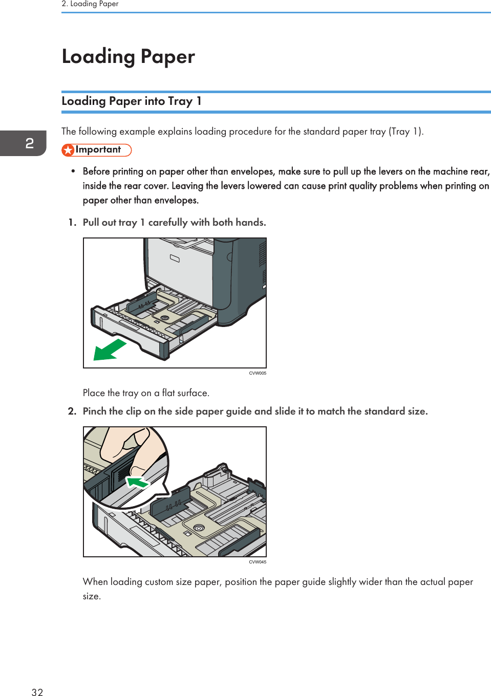 Loading PaperLoading Paper into Tray 1The following example explains loading procedure for the standard paper tray (Tray 1).• Before printing on paper other than envelopes, make sure to pull up the levers on the machine rear,inside the rear cover. Leaving the levers lowered can cause print quality problems when printing onpaper other than envelopes.1. Pull out tray 1 carefully with both hands.CVW005Place the tray on a flat surface.2. Pinch the clip on the side paper guide and slide it to match the standard size.CVW045When loading custom size paper, position the paper guide slightly wider than the actual papersize.2. Loading Paper32