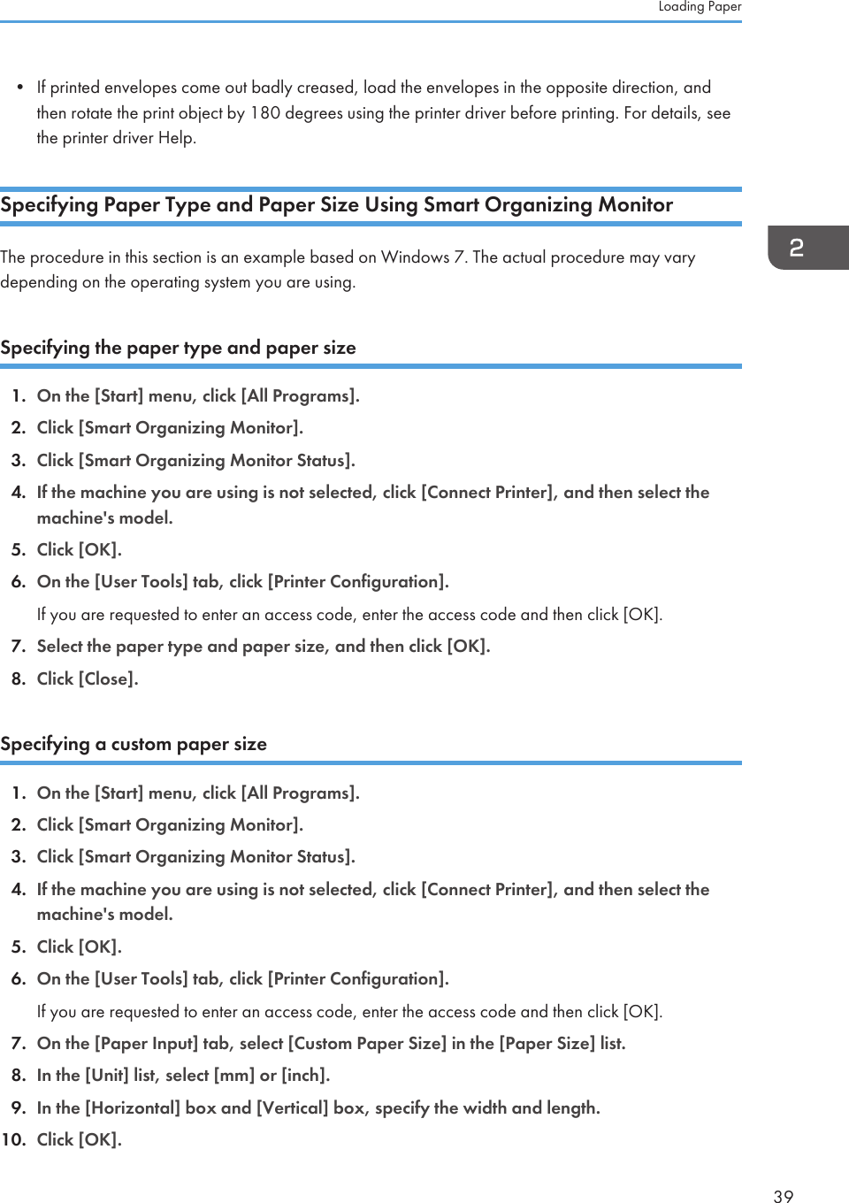 • If printed envelopes come out badly creased, load the envelopes in the opposite direction, andthen rotate the print object by 180 degrees using the printer driver before printing. For details, seethe printer driver Help.Specifying Paper Type and Paper Size Using Smart Organizing MonitorThe procedure in this section is an example based on Windows 7. The actual procedure may varydepending on the operating system you are using.Specifying the paper type and paper size1. On the [Start] menu, click [All Programs].2. Click [Smart Organizing Monitor].3. Click [Smart Organizing Monitor Status].4. If the machine you are using is not selected, click [Connect Printer], and then select themachine&apos;s model.5. Click [OK].6. On the [User Tools] tab, click [Printer Configuration].If you are requested to enter an access code, enter the access code and then click [OK].7. Select the paper type and paper size, and then click [OK].8. Click [Close].Specifying a custom paper size1. On the [Start] menu, click [All Programs].2. Click [Smart Organizing Monitor].3. Click [Smart Organizing Monitor Status].4. If the machine you are using is not selected, click [Connect Printer], and then select themachine&apos;s model.5. Click [OK].6. On the [User Tools] tab, click [Printer Configuration].If you are requested to enter an access code, enter the access code and then click [OK].7. On the [Paper Input] tab, select [Custom Paper Size] in the [Paper Size] list.8. In the [Unit] list, select [mm] or [inch].9. In the [Horizontal] box and [Vertical] box, specify the width and length.10. Click [OK].Loading Paper39