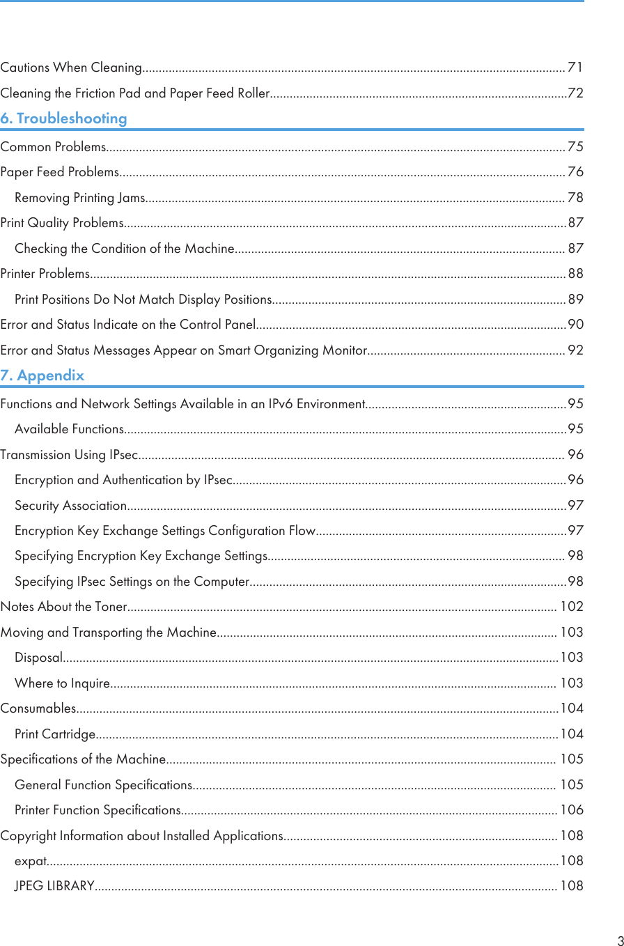Cautions When Cleaning................................................................................................................................ 71Cleaning the Friction Pad and Paper Feed Roller..........................................................................................726. TroubleshootingCommon Problems........................................................................................................................................... 75Paper Feed Problems....................................................................................................................................... 76Removing Printing Jams............................................................................................................................... 78Print Quality Problems......................................................................................................................................87Checking the Condition of the Machine.................................................................................................... 87Printer Problems................................................................................................................................................88Print Positions Do Not Match Display Positions.........................................................................................89Error and Status Indicate on the Control Panel..............................................................................................90Error and Status Messages Appear on Smart Organizing Monitor............................................................ 927. AppendixFunctions and Network Settings Available in an IPv6 Environment.............................................................95Available Functions......................................................................................................................................95Transmission Using IPsec................................................................................................................................. 96Encryption and Authentication by IPsec.....................................................................................................96Security Association.....................................................................................................................................97Encryption Key Exchange Settings Configuration Flow............................................................................97Specifying Encryption Key Exchange Settings.......................................................................................... 98Specifying IPsec Settings on the Computer................................................................................................98Notes About the Toner.................................................................................................................................. 102Moving and Transporting the Machine....................................................................................................... 103Disposal......................................................................................................................................................103Where to Inquire....................................................................................................................................... 103Consumables..................................................................................................................................................104Print Cartridge............................................................................................................................................104Specifications of the Machine...................................................................................................................... 105General Function Specifications.............................................................................................................. 105Printer Function Specifications..................................................................................................................106Copyright Information about Installed Applications...................................................................................108expat...........................................................................................................................................................108JPEG LIBRARY............................................................................................................................................1083