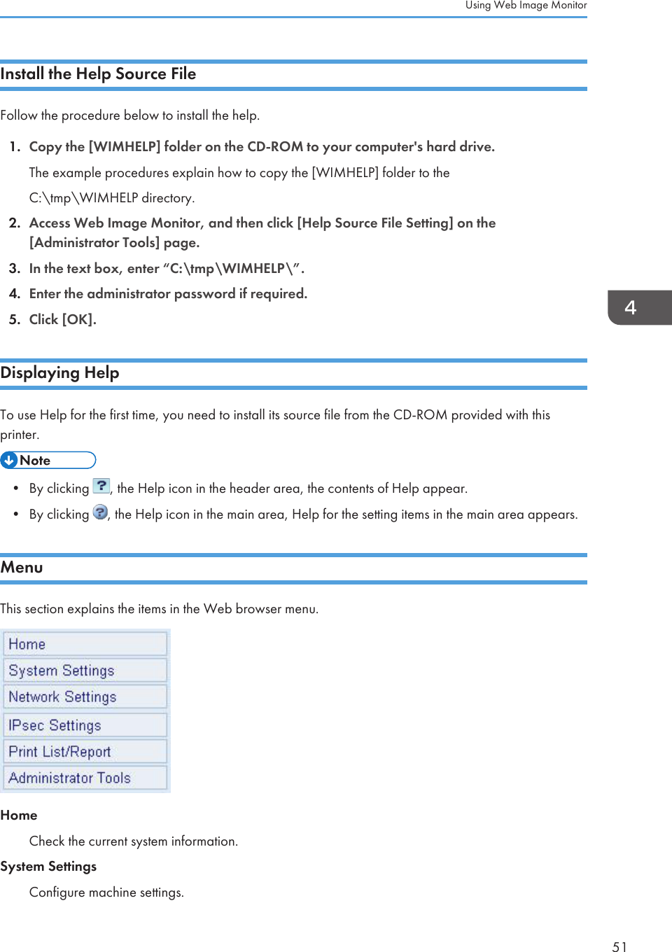 Install the Help Source FileFollow the procedure below to install the help.1. Copy the [WIMHELP] folder on the CD-ROM to your computer&apos;s hard drive.The example procedures explain how to copy the [WIMHELP] folder to theC:\tmp\WIMHELP directory.2. Access Web Image Monitor, and then click [Help Source File Setting] on the[Administrator Tools] page.3. In the text box, enter “C:\tmp\WIMHELP\”.4. Enter the administrator password if required.5. Click [OK].Displaying HelpTo use Help for the first time, you need to install its source file from the CD-ROM provided with thisprinter.• By clicking  , the Help icon in the header area, the contents of Help appear.•By clicking  , the Help icon in the main area, Help for the setting items in the main area appears.MenuThis section explains the items in the Web browser menu.HomeCheck the current system information.System SettingsConfigure machine settings.Using Web Image Monitor51