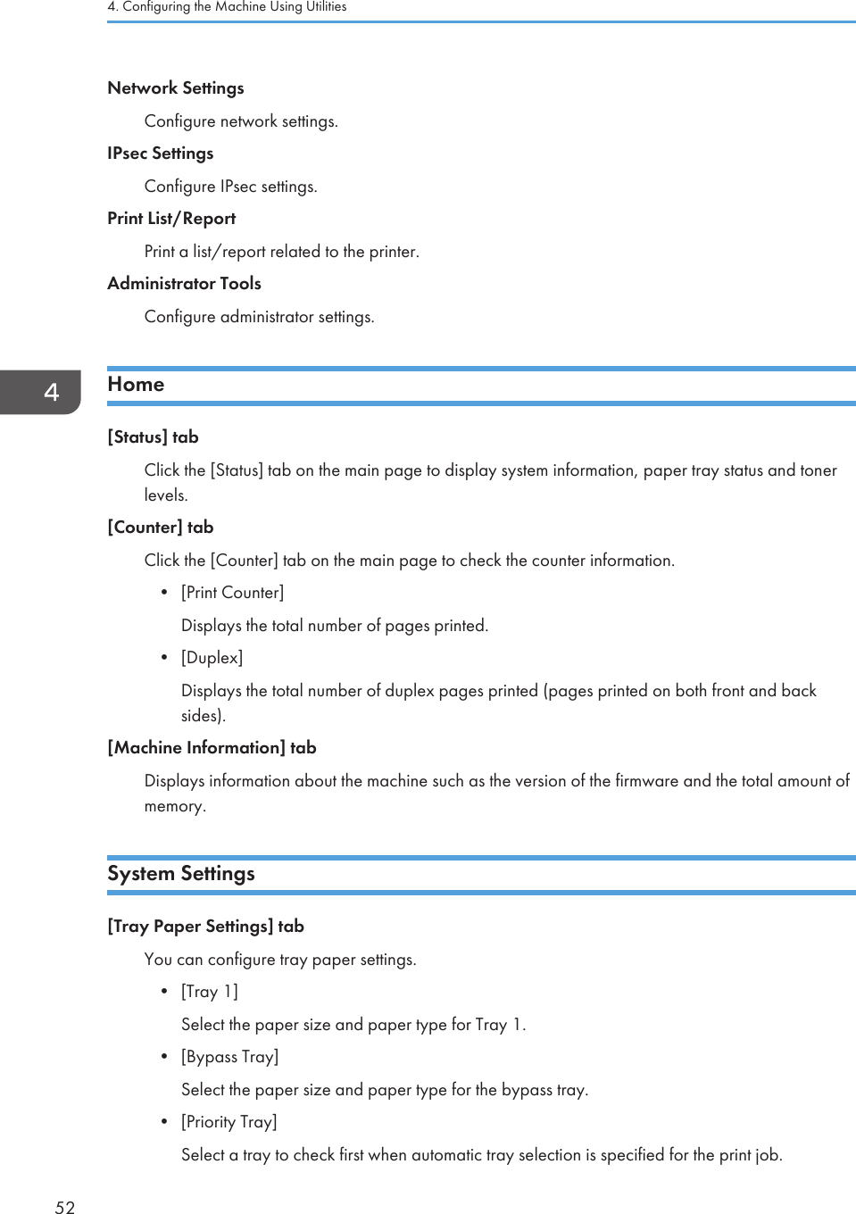 Network SettingsConfigure network settings.IPsec SettingsConfigure IPsec settings.Print List/ReportPrint a list/report related to the printer.Administrator ToolsConfigure administrator settings.Home[Status] tabClick the [Status] tab on the main page to display system information, paper tray status and tonerlevels.[Counter] tabClick the [Counter] tab on the main page to check the counter information.•[Print Counter]Displays the total number of pages printed.• [Duplex]Displays the total number of duplex pages printed (pages printed on both front and backsides).[Machine Information] tabDisplays information about the machine such as the version of the firmware and the total amount ofmemory.System Settings[Tray Paper Settings] tabYou can configure tray paper settings.•[Tray 1]Select the paper size and paper type for Tray 1.• [Bypass Tray]Select the paper size and paper type for the bypass tray.• [Priority Tray]Select a tray to check first when automatic tray selection is specified for the print job.4. Configuring the Machine Using Utilities52