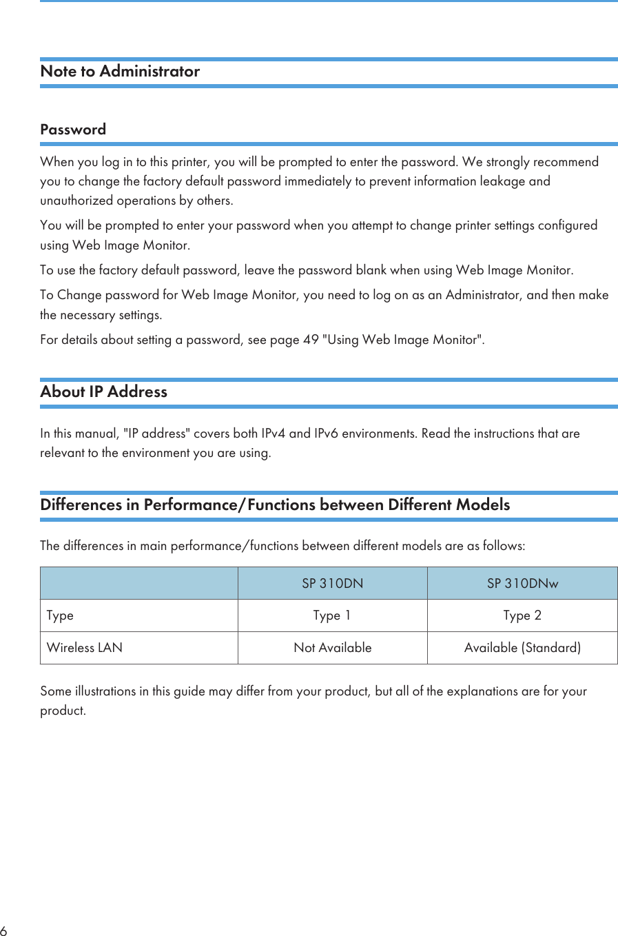 Note to AdministratorPasswordWhen you log in to this printer, you will be prompted to enter the password. We strongly recommendyou to change the factory default password immediately to prevent information leakage andunauthorized operations by others.You will be prompted to enter your password when you attempt to change printer settings configuredusing Web Image Monitor.To use the factory default password, leave the password blank when using Web Image Monitor.To Change password for Web Image Monitor, you need to log on as an Administrator, and then makethe necessary settings.For details about setting a password, see page 49 &quot;Using Web Image Monitor&quot;.About IP AddressIn this manual, &quot;IP address&quot; covers both IPv4 and IPv6 environments. Read the instructions that arerelevant to the environment you are using.Differences in Performance/Functions between Different ModelsThe differences in main performance/functions between different models are as follows:SP 310DN SP 310DNwType Type 1 Type 2Wireless LAN Not Available Available (Standard)Some illustrations in this guide may differ from your product, but all of the explanations are for yourproduct.6