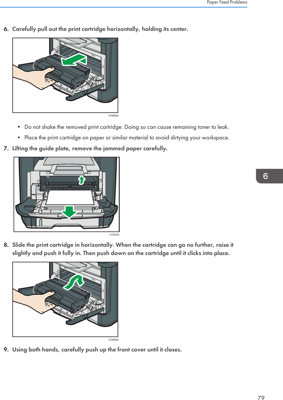 6. Carefully pull out the print cartridge horizontally, holding its center.CVW024• Do not shake the removed print cartridge. Doing so can cause remaining toner to leak.•Place the print cartridge on paper or similar material to avoid dirtying your workspace.7. Lifting the guide plate, remove the jammed paper carefully.CVW0258. Slide the print cartridge in horizontally. When the cartridge can go no further, raise itslightly and push it fully in. Then push down on the cartridge until it clicks into place.CVW0269. Using both hands, carefully push up the front cover until it closes.Paper Feed Problems79