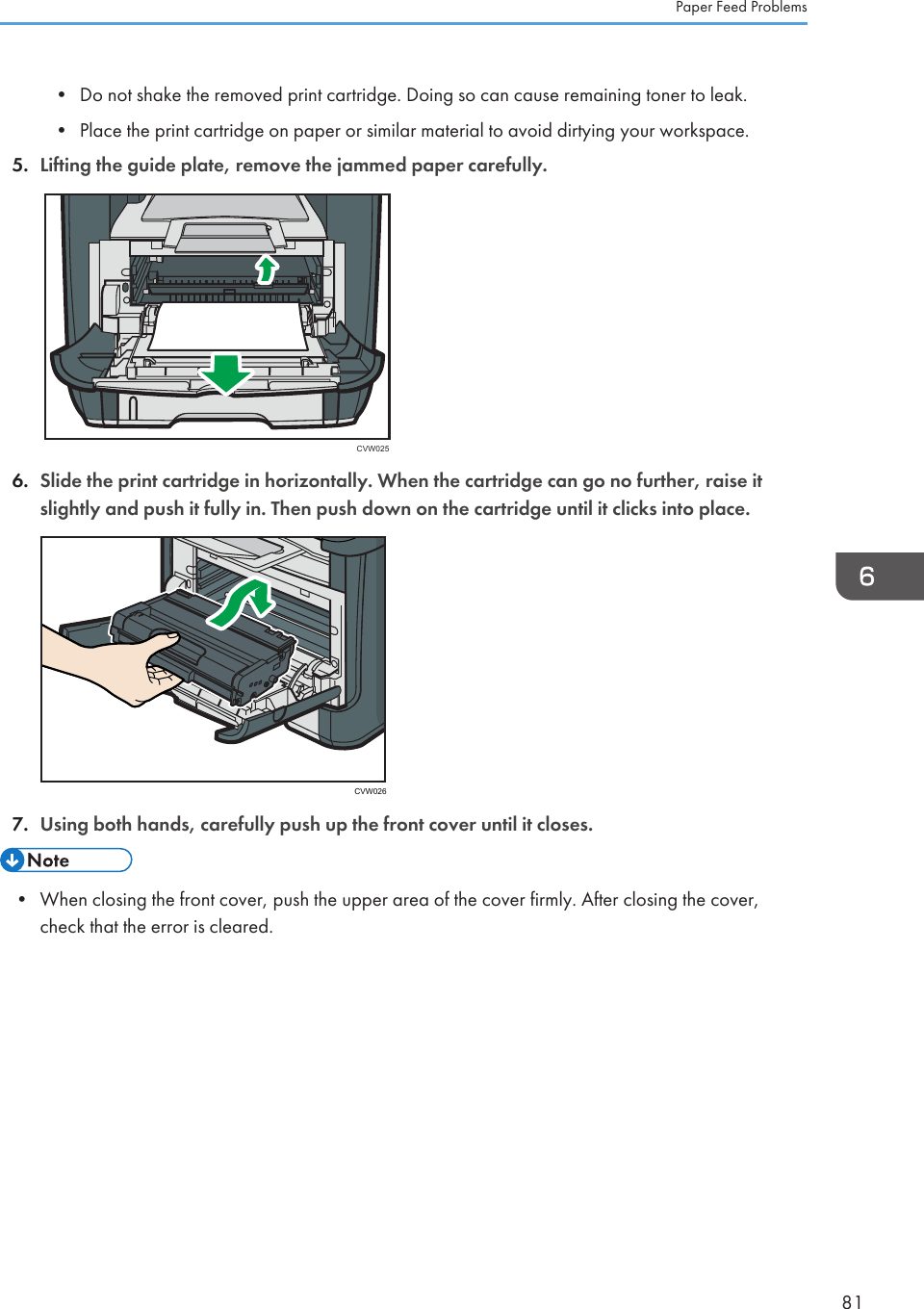 • Do not shake the removed print cartridge. Doing so can cause remaining toner to leak.•Place the print cartridge on paper or similar material to avoid dirtying your workspace.5. Lifting the guide plate, remove the jammed paper carefully.CVW0256. Slide the print cartridge in horizontally. When the cartridge can go no further, raise itslightly and push it fully in. Then push down on the cartridge until it clicks into place.CVW0267. Using both hands, carefully push up the front cover until it closes.• When closing the front cover, push the upper area of the cover firmly. After closing the cover,check that the error is cleared.Paper Feed Problems81
