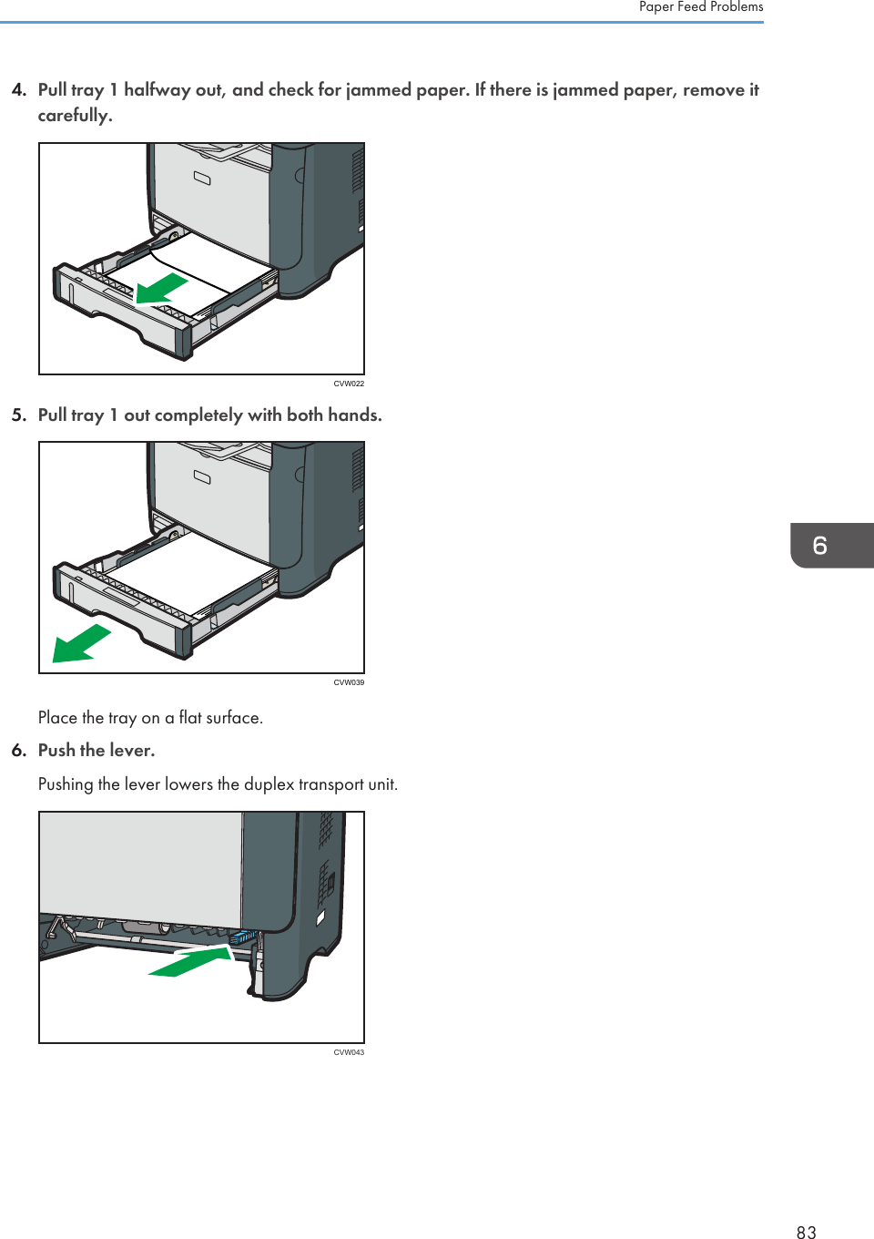 4. Pull tray 1 halfway out, and check for jammed paper. If there is jammed paper, remove itcarefully.CVW0225. Pull tray 1 out completely with both hands.CVW039Place the tray on a flat surface.6. Push the lever.Pushing the lever lowers the duplex transport unit.CVW043Paper Feed Problems83