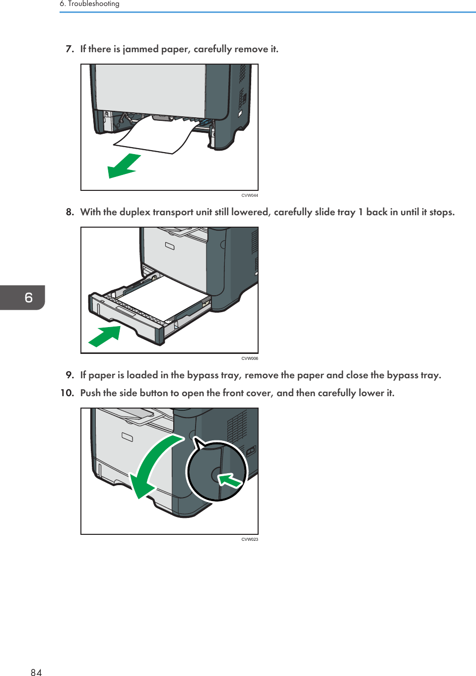 7. If there is jammed paper, carefully remove it.CVW0448. With the duplex transport unit still lowered, carefully slide tray 1 back in until it stops.CVW0069. If paper is loaded in the bypass tray, remove the paper and close the bypass tray.10. Push the side button to open the front cover, and then carefully lower it.CVW0236. Troubleshooting84