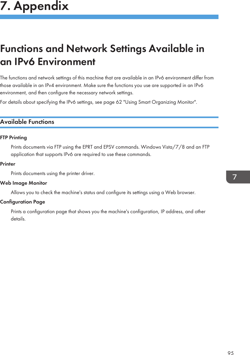 7. AppendixFunctions and Network Settings Available inan IPv6 EnvironmentThe functions and network settings of this machine that are available in an IPv6 environment differ fromthose available in an IPv4 environment. Make sure the functions you use are supported in an IPv6environment, and then configure the necessary network settings.For details about specifying the IPv6 settings, see page 62 &quot;Using Smart Organizing Monitor&quot;.Available FunctionsFTP PrintingPrints documents via FTP using the EPRT and EPSV commands. Windows Vista/7/8 and an FTPapplication that supports IPv6 are required to use these commands.PrinterPrints documents using the printer driver.Web Image MonitorAllows you to check the machine&apos;s status and configure its settings using a Web browser.Configuration PagePrints a configuration page that shows you the machine&apos;s configuration, IP address, and otherdetails.95