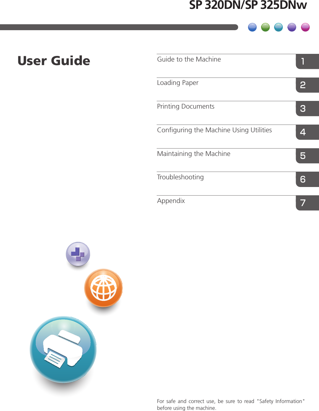 For  safe  and  correct  use,  be  sure  to  read  &quot;Safety  Information&quot; before using the machine.AppendixTroubleshootingMaintaining the MachineConfiguring the Machine Using UtilitiesPrinting DocumentsLoading PaperGuide to the MachineUser GuideSP 320DN/SP 325DNw