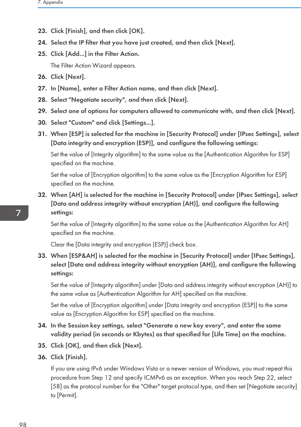 23. Click [Finish], and then click [OK].24. Select the IP filter that you have just created, and then click [Next].25. Click [Add...] in the Filter Action.The Filter Action Wizard appears.26. Click [Next].27. In [Name], enter a Filter Action name, and then click [Next].28. Select &quot;Negotiate security&quot;, and then click [Next].29. Select one of options for computers allowed to communicate with, and then click [Next].30. Select &quot;Custom&quot; and click [Settings...].31. When [ESP] is selected for the machine in [Security Protocol] under [IPsec Settings], select[Data integrity and encryption (ESP)], and configure the following settings:Set the value of [Integrity algorithm] to the same value as the [Authentication Algorithm for ESP]specified on the machine.Set the value of [Encryption algorithm] to the same value as the [Encryption Algorithm for ESP]specified on the machine.32. When [AH] is selected for the machine in [Security Protocol] under [IPsec Settings], select[Data and address integrity without encryption (AH)], and configure the followingsettings:Set the value of [Integrity algorithm] to the same value as the [Authentication Algorithm for AH]specified on the machine.Clear the [Data integrity and encryption (ESP)] check box.33. When [ESP&amp;AH] is selected for the machine in [Security Protocol] under [IPsec Settings],select [Data and address integrity without encryption (AH)], and configure the followingsettings:Set the value of [Integrity algorithm] under [Data and address integrity without encryption (AH)] tothe same value as [Authentication Algorithm for AH] specified on the machine.Set the value of [Encryption algorithm] under [Data integrity and encryption (ESP)] to the samevalue as [Encryption Algorithm for ESP] specified on the machine.34. In the Session key settings, select &quot;Generate a new key every&quot;, and enter the samevalidity period (in seconds or Kbytes) as that specified for [Life Time] on the machine.35. Click [OK], and then click [Next].36. Click [Finish].If you are using IPv6 under Windows Vista or a newer version of Windows, you must repeat thisprocedure from Step 12 and specify ICMPv6 as an exception. When you reach Step 22, select[58] as the protocol number for the &quot;Other&quot; target protocol type, and then set [Negotiate security]to [Permit].7. Appendix98