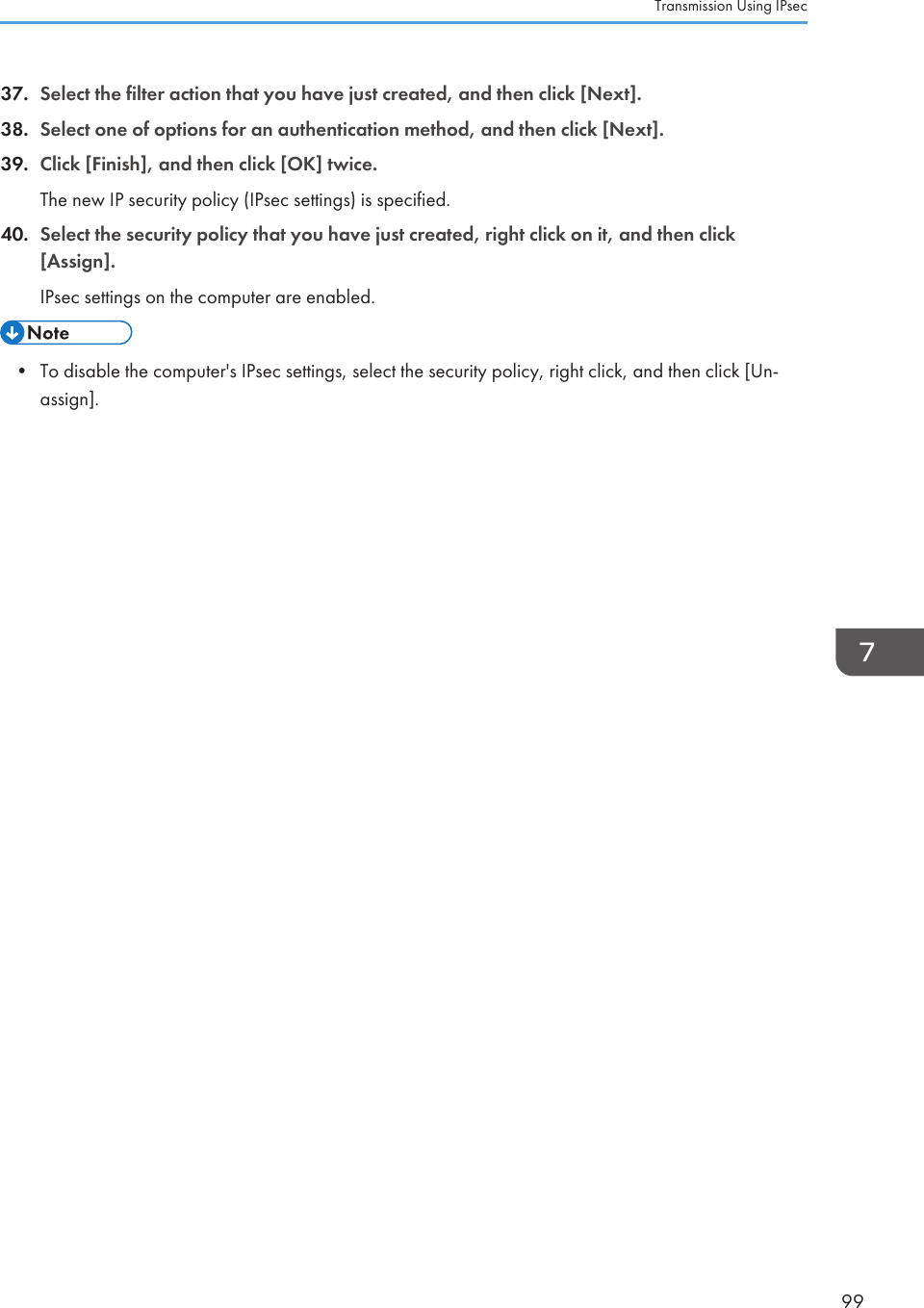 37. Select the filter action that you have just created, and then click [Next].38. Select one of options for an authentication method, and then click [Next].39. Click [Finish], and then click [OK] twice.The new IP security policy (IPsec settings) is specified.40. Select the security policy that you have just created, right click on it, and then click[Assign].IPsec settings on the computer are enabled.• To disable the computer&apos;s IPsec settings, select the security policy, right click, and then click [Un-assign].Transmission Using IPsec99