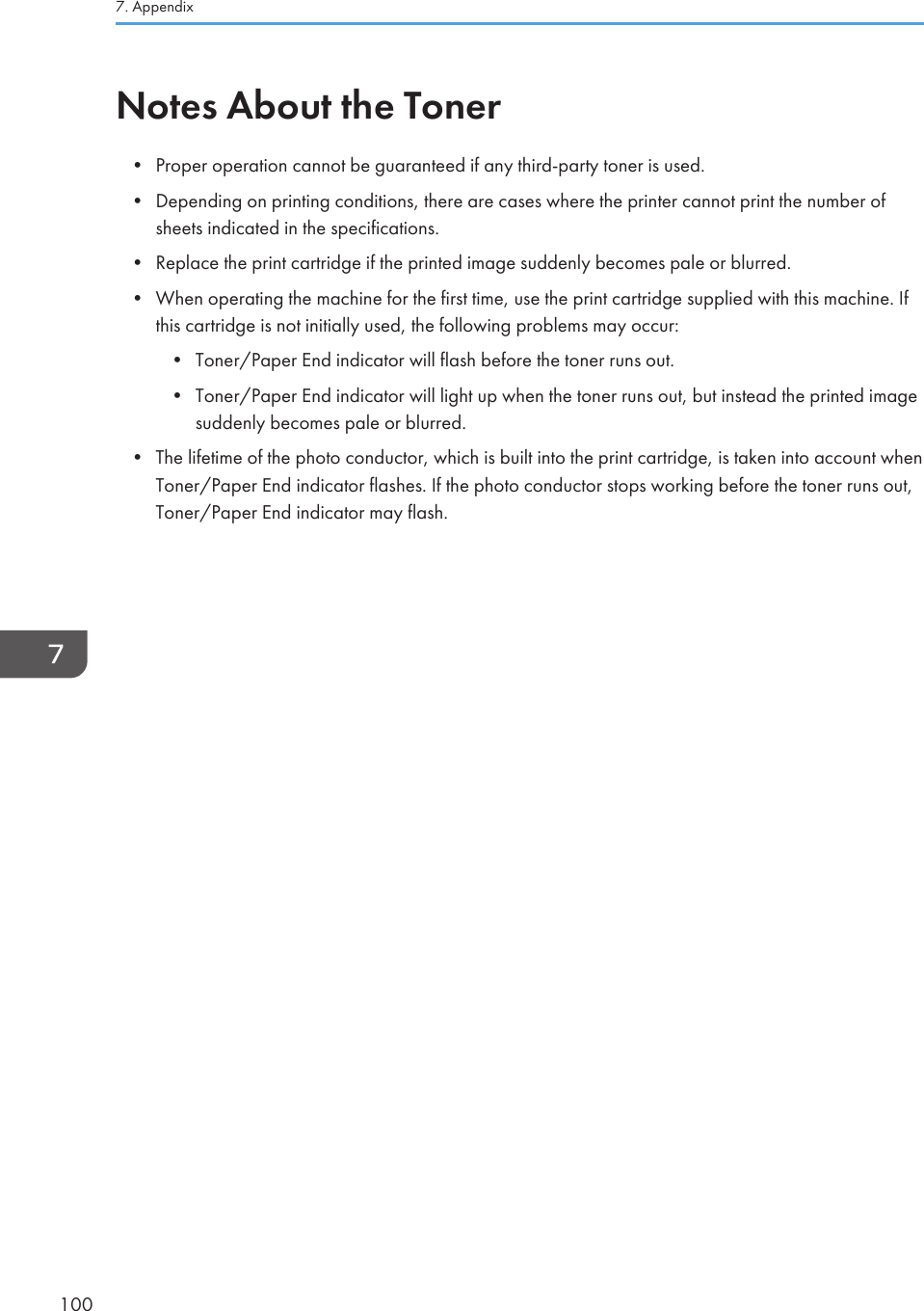 Notes About the Toner•Proper operation cannot be guaranteed if any third-party toner is used.• Depending on printing conditions, there are cases where the printer cannot print the number ofsheets indicated in the specifications.• Replace the print cartridge if the printed image suddenly becomes pale or blurred.• When operating the machine for the first time, use the print cartridge supplied with this machine. Ifthis cartridge is not initially used, the following problems may occur:• Toner/Paper End indicator will flash before the toner runs out.• Toner/Paper End indicator will light up when the toner runs out, but instead the printed imagesuddenly becomes pale or blurred.• The lifetime of the photo conductor, which is built into the print cartridge, is taken into account whenToner/Paper End indicator flashes. If the photo conductor stops working before the toner runs out,Toner/Paper End indicator may flash.7. Appendix100