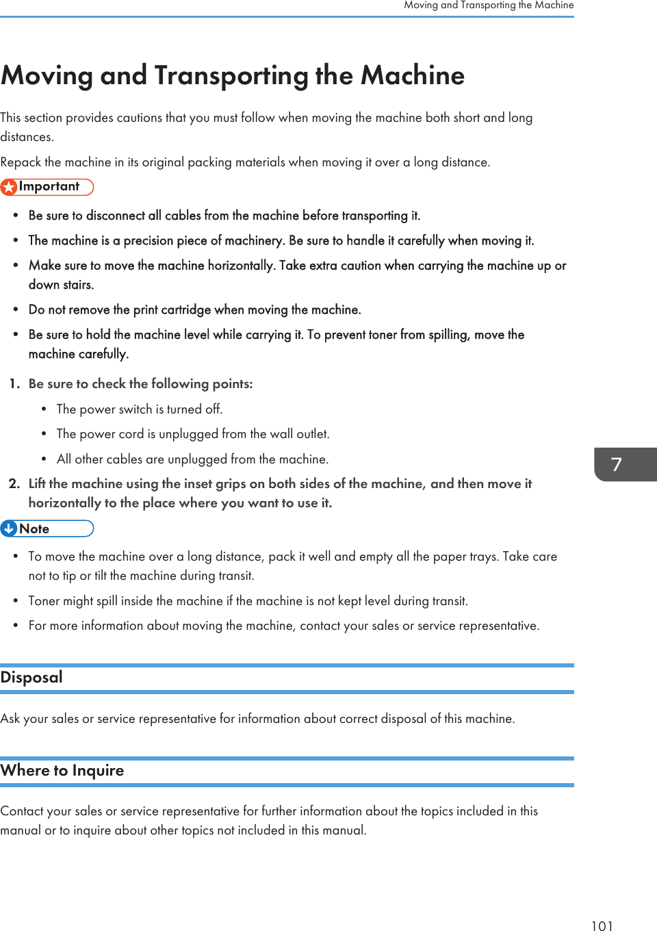 Moving and Transporting the MachineThis section provides cautions that you must follow when moving the machine both short and longdistances.Repack the machine in its original packing materials when moving it over a long distance.• Be sure to disconnect all cables from the machine before transporting it.•The machine is a precision piece of machinery. Be sure to handle it carefully when moving it.• Make sure to move the machine horizontally. Take extra caution when carrying the machine up ordown stairs.• Do not remove the print cartridge when moving the machine.• Be sure to hold the machine level while carrying it. To prevent toner from spilling, move themachine carefully.1. Be sure to check the following points:• The power switch is turned off.• The power cord is unplugged from the wall outlet.• All other cables are unplugged from the machine.2. Lift the machine using the inset grips on both sides of the machine, and then move ithorizontally to the place where you want to use it.• To move the machine over a long distance, pack it well and empty all the paper trays. Take carenot to tip or tilt the machine during transit.•Toner might spill inside the machine if the machine is not kept level during transit.• For more information about moving the machine, contact your sales or service representative.DisposalAsk your sales or service representative for information about correct disposal of this machine.Where to InquireContact your sales or service representative for further information about the topics included in thismanual or to inquire about other topics not included in this manual.Moving and Transporting the Machine101