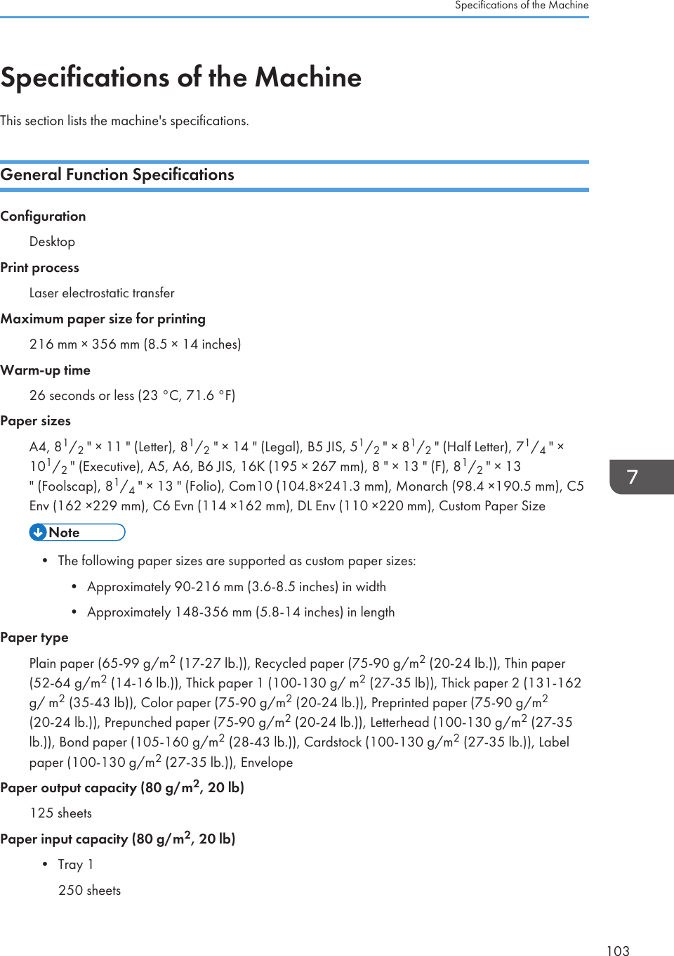 Specifications of the MachineThis section lists the machine&apos;s specifications.General Function SpecificationsConfigurationDesktopPrint processLaser electrostatic transferMaximum paper size for printing216 mm × 356 mm (8.5 × 14 inches)Warm-up time26 seconds or less (23 °C, 71.6 °F)Paper sizesA4, 81/2 &quot; × 11 &quot; (Letter), 81/2 &quot; × 14 &quot; (Legal), B5 JIS, 51/2 &quot; × 81/2 &quot; (Half Letter), 71/4 &quot; ×101/2 &quot; (Executive), A5, A6, B6 JIS, 16K (195 × 267 mm), 8 &quot; × 13 &quot; (F), 81/2 &quot; × 13&quot; (Foolscap), 81/4 &quot; × 13 &quot; (Folio), Com10 (104.8×241.3 mm), Monarch (98.4 ×190.5 mm), C5Env (162 ×229 mm), C6 Evn (114 ×162 mm), DL Env (110 ×220 mm), Custom Paper Size• The following paper sizes are supported as custom paper sizes:•Approximately 90-216 mm (3.6-8.5 inches) in width• Approximately 148-356 mm (5.8-14 inches) in lengthPaper typePlain paper (65-99 g/m2 (17-27 lb.)), Recycled paper (75-90 g/m2 (20-24 lb.)), Thin paper(52-64 g/m2 (14-16 lb.)), Thick paper 1 (100-130 g/ m2 (27-35 lb)), Thick paper 2 (131-162g/ m2 (35-43 lb)), Color paper (75-90 g/m2 (20-24 lb.)), Preprinted paper (75-90 g/m2(20-24 lb.)), Prepunched paper (75-90 g/m2 (20-24 lb.)), Letterhead (100-130 g/m2 (27-35lb.)), Bond paper (105-160 g/m2 (28-43 lb.)), Cardstock (100-130 g/m2 (27-35 lb.)), Labelpaper (100-130 g/m2 (27-35 lb.)), EnvelopePaper output capacity (80 g/m2, 20 lb)125 sheetsPaper input capacity (80 g/m2, 20 lb)• Tray 1250 sheetsSpecifications of the Machine103