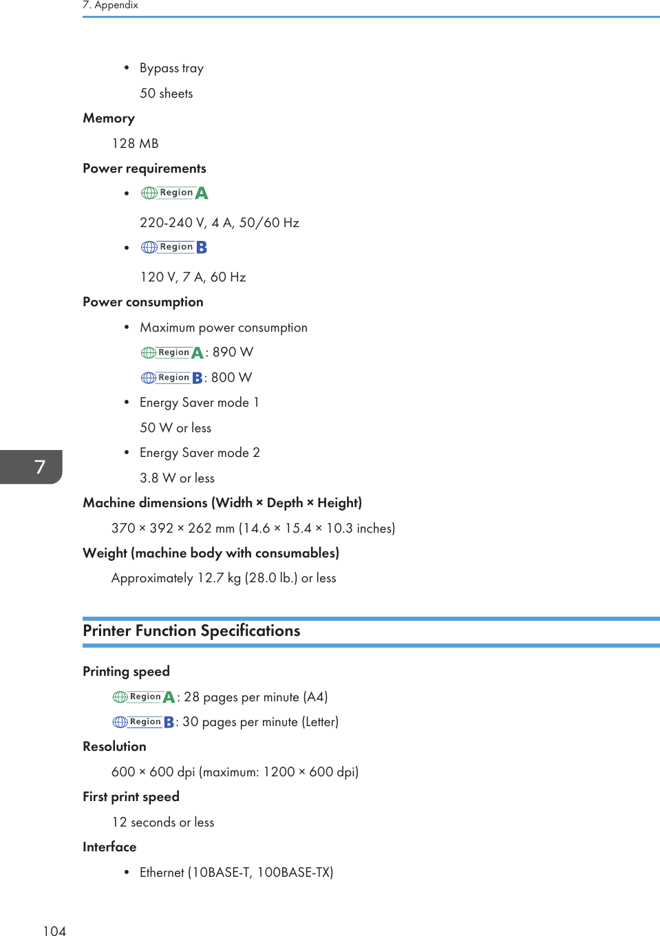 • Bypass tray50 sheetsMemory128 MBPower requirements•220-240 V, 4 A, 50/60 Hz•120 V, 7 A, 60 HzPower consumption•Maximum power consumption: 890 W: 800 W•Energy Saver mode 150 W or less• Energy Saver mode 23.8 W or lessMachine dimensions (Width × Depth × Height)370 × 392 × 262 mm (14.6 × 15.4 × 10.3 inches)Weight (machine body with consumables)Approximately 12.7 kg (28.0 lb.) or lessPrinter Function SpecificationsPrinting speed: 28 pages per minute (A4): 30 pages per minute (Letter)Resolution600 × 600 dpi (maximum: 1200 × 600 dpi)First print speed12 seconds or lessInterface•Ethernet (10BASE-T, 100BASE-TX)7. Appendix104