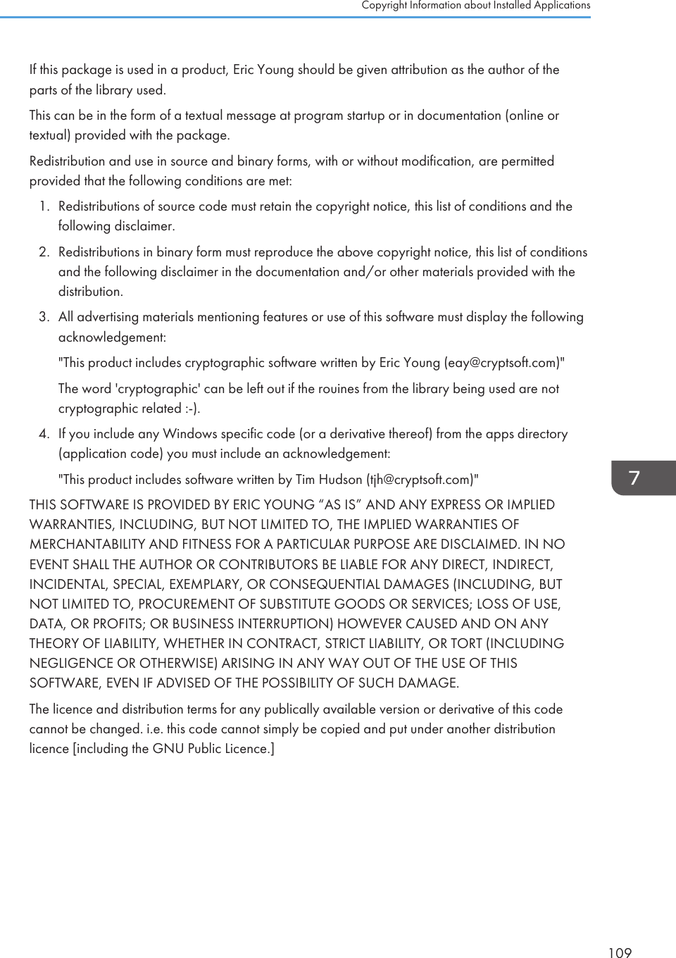 If this package is used in a product, Eric Young should be given attribution as the author of theparts of the library used.This can be in the form of a textual message at program startup or in documentation (online ortextual) provided with the package.Redistribution and use in source and binary forms, with or without modification, are permittedprovided that the following conditions are met:1. Redistributions of source code must retain the copyright notice, this list of conditions and thefollowing disclaimer.2. Redistributions in binary form must reproduce the above copyright notice, this list of conditionsand the following disclaimer in the documentation and/or other materials provided with thedistribution.3. All advertising materials mentioning features or use of this software must display the followingacknowledgement:&quot;This product includes cryptographic software written by Eric Young (eay@cryptsoft.com)&quot;The word &apos;cryptographic&apos; can be left out if the rouines from the library being used are notcryptographic related :-).4. If you include any Windows specific code (or a derivative thereof) from the apps directory(application code) you must include an acknowledgement:&quot;This product includes software written by Tim Hudson (tjh@cryptsoft.com)&quot;THIS SOFTWARE IS PROVIDED BY ERIC YOUNG “AS IS” AND ANY EXPRESS OR IMPLIEDWARRANTIES, INCLUDING, BUT NOT LIMITED TO, THE IMPLIED WARRANTIES OFMERCHANTABILITY AND FITNESS FOR A PARTICULAR PURPOSE ARE DISCLAIMED. IN NOEVENT SHALL THE AUTHOR OR CONTRIBUTORS BE LIABLE FOR ANY DIRECT, INDIRECT,INCIDENTAL, SPECIAL, EXEMPLARY, OR CONSEQUENTIAL DAMAGES (INCLUDING, BUTNOT LIMITED TO, PROCUREMENT OF SUBSTITUTE GOODS OR SERVICES; LOSS OF USE,DATA, OR PROFITS; OR BUSINESS INTERRUPTION) HOWEVER CAUSED AND ON ANYTHEORY OF LIABILITY, WHETHER IN CONTRACT, STRICT LIABILITY, OR TORT (INCLUDINGNEGLIGENCE OR OTHERWISE) ARISING IN ANY WAY OUT OF THE USE OF THISSOFTWARE, EVEN IF ADVISED OF THE POSSIBILITY OF SUCH DAMAGE.The licence and distribution terms for any publically available version or derivative of this codecannot be changed. i.e. this code cannot simply be copied and put under another distributionlicence [including the GNU Public Licence.]Copyright Information about Installed Applications109