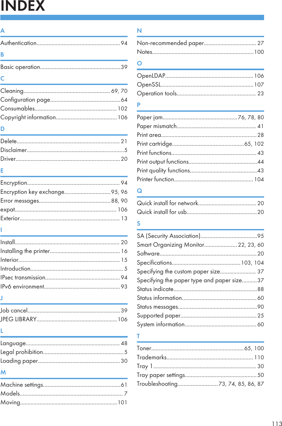 INDEXAAuthentication........................................................94BBasic operation......................................................39CCleaning.......................................................... 69, 70Configuration page...............................................64Consumables.......................................................102Copyright information.........................................106DDelete..................................................................... 21Disclaimer.................................................................5Driver......................................................................20EEncryption.............................................................. 94Encryption key exchange...............................95, 96Error messages................................................88, 90expat.................................................................... 106Exterior................................................................... 13IInstall...................................................................... 20Installing the printer............................................... 16Interior.................................................................... 15Introduction.............................................................. 5IPsec transmission.................................................. 94IPv6 environment...................................................93JJob cancel..............................................................39JPEG LIBRARY......................................................106LLanguage............................................................... 48Legal prohibition......................................................5Loading paper....................................................... 30MMachine settings....................................................61Models..................................................................... 7Moving.................................................................101NNon-recommended paper................................... 27Notes....................................................................100OOpenLDAP...........................................................106OpenSSL..............................................................107Operation tools..................................................... 23PPaper jam..................................................76, 78, 80Paper mismatch..................................................... 41Print area................................................................28Print cartridge................................................65, 102Print functions......................................................... 43Print output functions..............................................44Print quality functions.............................................43Printer function.....................................................104QQuick install for network....................................... 20Quick install for usb...............................................20SSA (Security Association)......................................95Smart Organizing Monitor...................... 22, 23, 60Software.................................................................20Specifications..............................................103, 104Specifying the custom paper size........................ 37Specifying the paper type and paper size..........37Status indicate........................................................88Status information..................................................60Status messages.....................................................90Supported paper...................................................25System information................................................ 60TToner..............................................................65, 100Trademarks.......................................................... 110Tray 1..................................................................... 30Tray paper settings................................................50Troubleshooting...........................73, 74, 85, 86, 87113