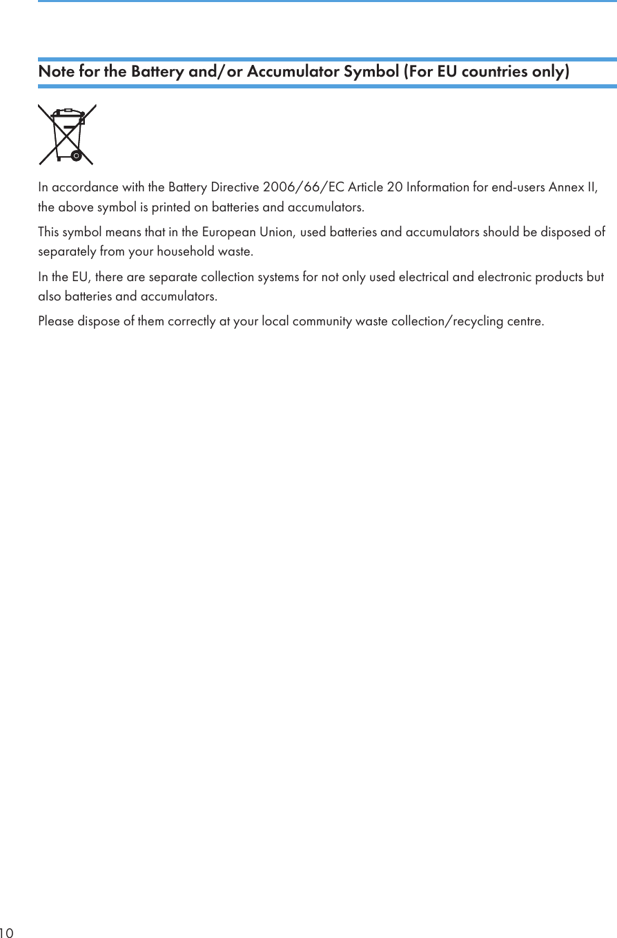 Note for the Battery and/or Accumulator Symbol (For EU countries only)In accordance with the Battery Directive 2006/66/EC Article 20 Information for end-users Annex II,the above symbol is printed on batteries and accumulators.This symbol means that in the European Union, used batteries and accumulators should be disposed ofseparately from your household waste.In the EU, there are separate collection systems for not only used electrical and electronic products butalso batteries and accumulators.Please dispose of them correctly at your local community waste collection/recycling centre.10