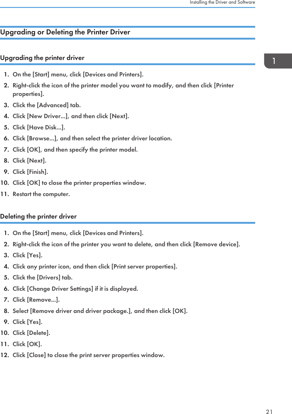 Upgrading or Deleting the Printer DriverUpgrading the printer driver1. On the [Start] menu, click [Devices and Printers].2. Right-click the icon of the printer model you want to modify, and then click [Printerproperties].3. Click the [Advanced] tab.4. Click [New Driver...], and then click [Next].5. Click [Have Disk...].6. Click [Browse...], and then select the printer driver location.7. Click [OK], and then specify the printer model.8. Click [Next].9. Click [Finish].10. Click [OK] to close the printer properties window.11. Restart the computer.Deleting the printer driver1. On the [Start] menu, click [Devices and Printers].2. Right-click the icon of the printer you want to delete, and then click [Remove device].3. Click [Yes].4. Click any printer icon, and then click [Print server properties].5. Click the [Drivers] tab.6. Click [Change Driver Settings] if it is displayed.7. Click [Remove...].8. Select [Remove driver and driver package.], and then click [OK].9. Click [Yes].10. Click [Delete].11. Click [OK].12. Click [Close] to close the print server properties window.Installing the Driver and Software21