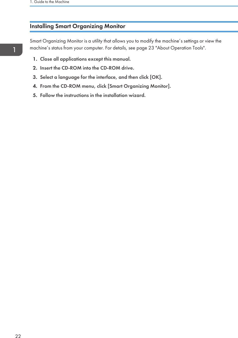Installing Smart Organizing MonitorSmart Organizing Monitor is a utility that allows you to modify the machine’s settings or view themachine’s status from your computer. For details, see page 23 &quot;About Operation Tools&quot;.1. Close all applications except this manual.2. Insert the CD-ROM into the CD-ROM drive.3. Select a language for the interface, and then click [OK].4. From the CD-ROM menu, click [Smart Organizing Monitor].5. Follow the instructions in the installation wizard.1. Guide to the Machine22