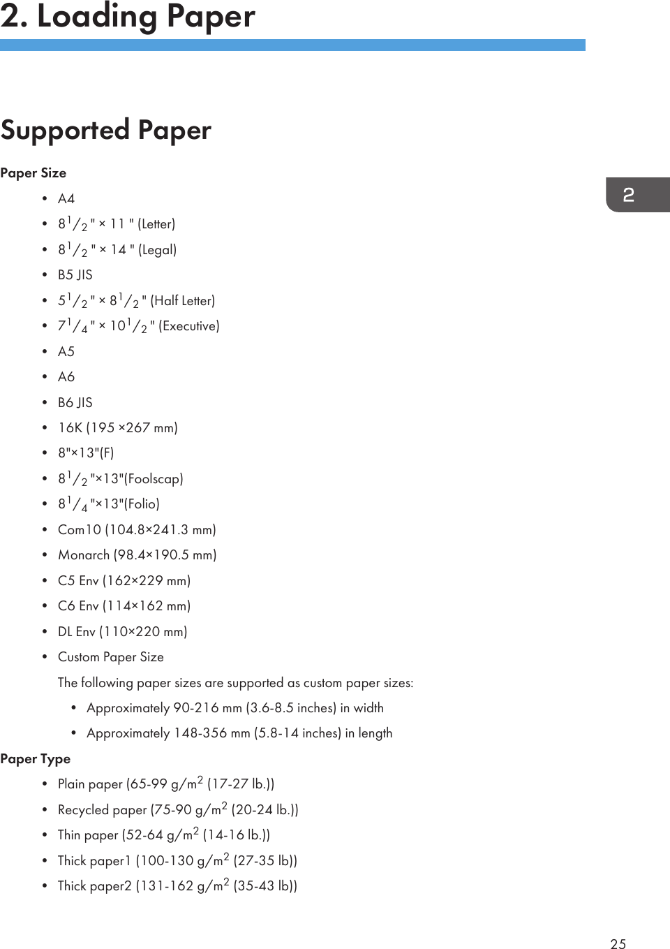 2. Loading PaperSupported PaperPaper Size• A4• 81/2 &quot; × 11 &quot; (Letter)• 81/2 &quot; × 14 &quot; (Legal)• B5 JIS• 51/2 &quot; × 81/2 &quot; (Half Letter)• 71/4 &quot; × 101/2 &quot; (Executive)• A5• A6• B6 JIS• 16K (195 ×267 mm)• 8&quot;×13&quot;(F)• 81/2 &quot;×13&quot;(Foolscap)• 81/4 &quot;×13&quot;(Folio)• Com10 (104.8×241.3 mm)• Monarch (98.4×190.5 mm)• C5 Env (162×229 mm)• C6 Env (114×162 mm)• DL Env (110×220 mm)• Custom Paper SizeThe following paper sizes are supported as custom paper sizes:• Approximately 90-216 mm (3.6-8.5 inches) in width• Approximately 148-356 mm (5.8-14 inches) in lengthPaper Type• Plain paper (65-99 g/m2 (17-27 lb.))• Recycled paper (75-90 g/m2 (20-24 lb.))• Thin paper (52-64 g/m2 (14-16 lb.))• Thick paper1 (100-130 g/m2 (27-35 lb))• Thick paper2 (131-162 g/m2 (35-43 lb))25