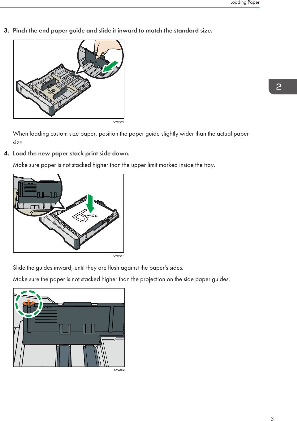 3. Pinch the end paper guide and slide it inward to match the standard size.CVW046When loading custom size paper, position the paper guide slightly wider than the actual papersize.4. Load the new paper stack print side down.Make sure paper is not stacked higher than the upper limit marked inside the tray.CVW047Slide the guides inward, until they are flush against the paper&apos;s sides.Make sure the paper is not stacked higher than the projection on the side paper guides.CVW032Loading Paper31