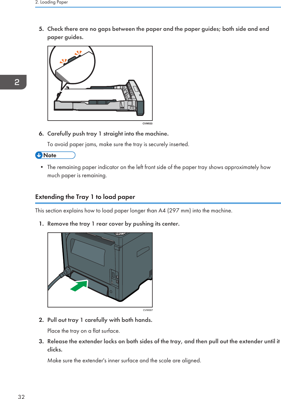 5. Check there are no gaps between the paper and the paper guides; both side and endpaper guides.CVW0336. Carefully push tray 1 straight into the machine.To avoid paper jams, make sure the tray is securely inserted.• The remaining paper indicator on the left front side of the paper tray shows approximately howmuch paper is remaining.Extending the Tray 1 to load paperThis section explains how to load paper longer than A4 (297 mm) into the machine.1. Remove the tray 1 rear cover by pushing its center. CVW0072. Pull out tray 1 carefully with both hands.Place the tray on a flat surface.3. Release the extender locks on both sides of the tray, and then pull out the extender until itclicks.Make sure the extender&apos;s inner surface and the scale are aligned.2. Loading Paper32