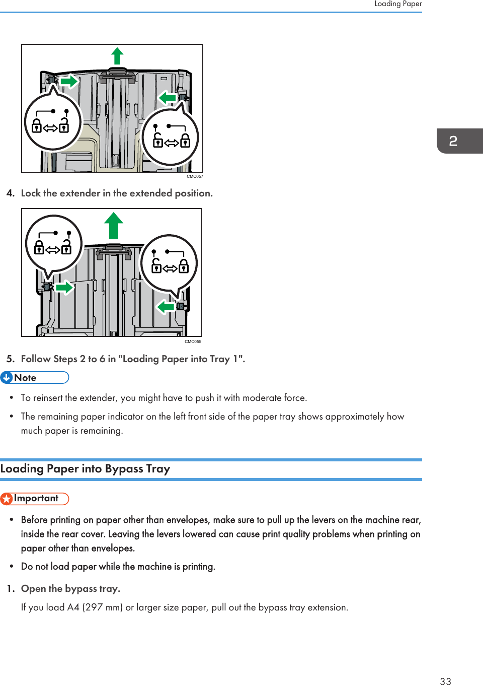 CMC0574. Lock the extender in the extended position.CMC0555. Follow Steps 2 to 6 in &quot;Loading Paper into Tray 1&quot;.• To reinsert the extender, you might have to push it with moderate force.•The remaining paper indicator on the left front side of the paper tray shows approximately howmuch paper is remaining.Loading Paper into Bypass Tray• Before printing on paper other than envelopes, make sure to pull up the levers on the machine rear,inside the rear cover. Leaving the levers lowered can cause print quality problems when printing onpaper other than envelopes.•Do not load paper while the machine is printing.1. Open the bypass tray.If you load A4 (297 mm) or larger size paper, pull out the bypass tray extension.Loading Paper33