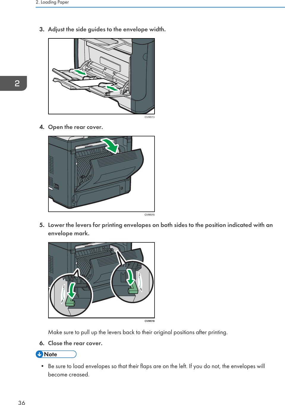 3. Adjust the side guides to the envelope width.CVW0134. Open the rear cover.CVW0155. Lower the levers for printing envelopes on both sides to the position indicated with anenvelope mark. CVW016Make sure to pull up the levers back to their original positions after printing.6. Close the rear cover.• Be sure to load envelopes so that their flaps are on the left. If you do not, the envelopes willbecome creased.2. Loading Paper36