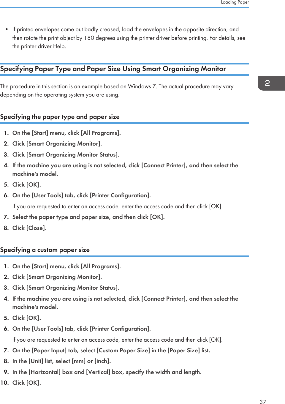 • If printed envelopes come out badly creased, load the envelopes in the opposite direction, andthen rotate the print object by 180 degrees using the printer driver before printing. For details, seethe printer driver Help.Specifying Paper Type and Paper Size Using Smart Organizing MonitorThe procedure in this section is an example based on Windows 7. The actual procedure may varydepending on the operating system you are using.Specifying the paper type and paper size1. On the [Start] menu, click [All Programs].2. Click [Smart Organizing Monitor].3. Click [Smart Organizing Monitor Status].4. If the machine you are using is not selected, click [Connect Printer], and then select themachine&apos;s model.5. Click [OK].6. On the [User Tools] tab, click [Printer Configuration].If you are requested to enter an access code, enter the access code and then click [OK].7. Select the paper type and paper size, and then click [OK].8. Click [Close].Specifying a custom paper size1. On the [Start] menu, click [All Programs].2. Click [Smart Organizing Monitor].3. Click [Smart Organizing Monitor Status].4. If the machine you are using is not selected, click [Connect Printer], and then select themachine&apos;s model.5. Click [OK].6. On the [User Tools] tab, click [Printer Configuration].If you are requested to enter an access code, enter the access code and then click [OK].7. On the [Paper Input] tab, select [Custom Paper Size] in the [Paper Size] list.8. In the [Unit] list, select [mm] or [inch].9. In the [Horizontal] box and [Vertical] box, specify the width and length.10. Click [OK].Loading Paper37