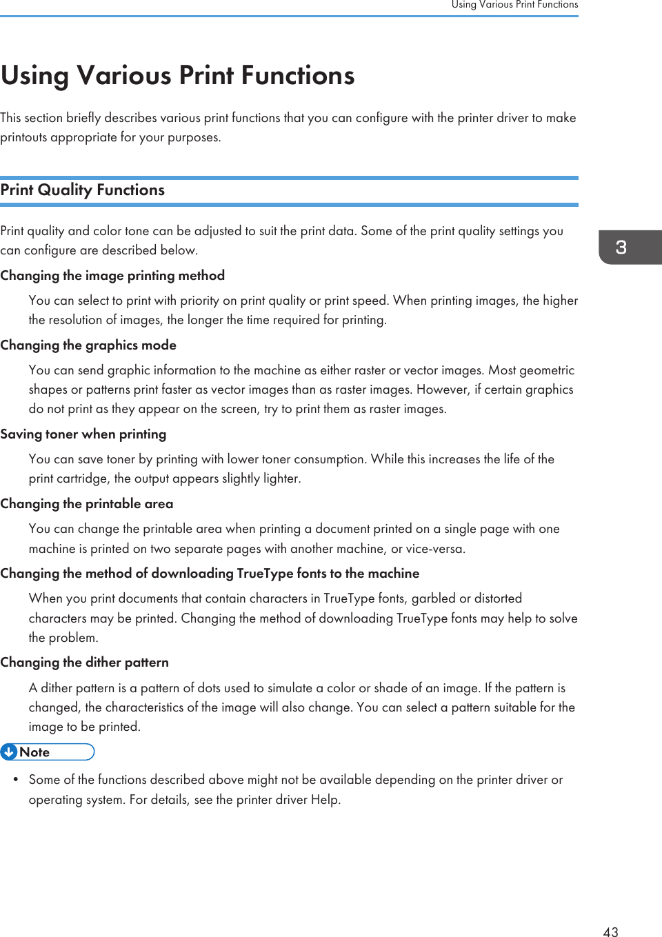 Using Various Print FunctionsThis section briefly describes various print functions that you can configure with the printer driver to makeprintouts appropriate for your purposes.Print Quality FunctionsPrint quality and color tone can be adjusted to suit the print data. Some of the print quality settings youcan configure are described below.Changing the image printing methodYou can select to print with priority on print quality or print speed. When printing images, the higherthe resolution of images, the longer the time required for printing.Changing the graphics modeYou can send graphic information to the machine as either raster or vector images. Most geometricshapes or patterns print faster as vector images than as raster images. However, if certain graphicsdo not print as they appear on the screen, try to print them as raster images.Saving toner when printingYou can save toner by printing with lower toner consumption. While this increases the life of theprint cartridge, the output appears slightly lighter.Changing the printable areaYou can change the printable area when printing a document printed on a single page with onemachine is printed on two separate pages with another machine, or vice-versa.Changing the method of downloading TrueType fonts to the machineWhen you print documents that contain characters in TrueType fonts, garbled or distortedcharacters may be printed. Changing the method of downloading TrueType fonts may help to solvethe problem.Changing the dither patternA dither pattern is a pattern of dots used to simulate a color or shade of an image. If the pattern ischanged, the characteristics of the image will also change. You can select a pattern suitable for theimage to be printed.• Some of the functions described above might not be available depending on the printer driver oroperating system. For details, see the printer driver Help.Using Various Print Functions43