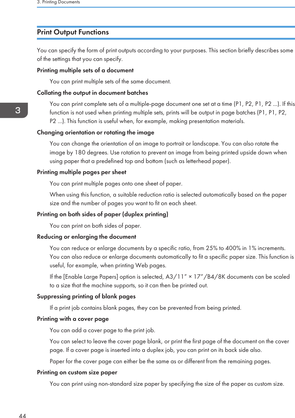 Print Output FunctionsYou can specify the form of print outputs according to your purposes. This section briefly describes someof the settings that you can specify.Printing multiple sets of a documentYou can print multiple sets of the same document.Collating the output in document batchesYou can print complete sets of a multiple-page document one set at a time (P1, P2, P1, P2 ...). If thisfunction is not used when printing multiple sets, prints will be output in page batches (P1, P1, P2,P2 ...). This function is useful when, for example, making presentation materials.Changing orientation or rotating the imageYou can change the orientation of an image to portrait or landscape. You can also rotate theimage by 180 degrees. Use rotation to prevent an image from being printed upside down whenusing paper that a predefined top and bottom (such as letterhead paper).Printing multiple pages per sheetYou can print multiple pages onto one sheet of paper.When using this function, a suitable reduction ratio is selected automatically based on the papersize and the number of pages you want to fit on each sheet.Printing on both sides of paper (duplex printing)You can print on both sides of paper.Reducing or enlarging the documentYou can reduce or enlarge documents by a specific ratio, from 25% to 400% in 1% increments.You can also reduce or enlarge documents automatically to fit a specific paper size. This function isuseful, for example, when printing Web pages.If the [Enable Large Papers] option is selected, A3/11” × 17”/B4/8K documents can be scaledto a size that the machine supports, so it can then be printed out.Suppressing printing of blank pagesIf a print job contains blank pages, they can be prevented from being printed.Printing with a cover pageYou can add a cover page to the print job.You can select to leave the cover page blank, or print the first page of the document on the coverpage. If a cover page is inserted into a duplex job, you can print on its back side also.Paper for the cover page can either be the same as or different from the remaining pages.Printing on custom size paperYou can print using non-standard size paper by specifying the size of the paper as custom size.3. Printing Documents44