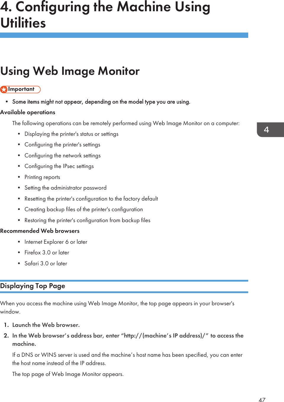 4. Configuring the Machine UsingUtilitiesUsing Web Image Monitor• Some items might not appear, depending on the model type you are using.Available operationsThe following operations can be remotely performed using Web Image Monitor on a computer:• Displaying the printer&apos;s status or settings• Configuring the printer&apos;s settings• Configuring the network settings• Configuring the IPsec settings• Printing reports• Setting the administrator password• Resetting the printer&apos;s configuration to the factory default• Creating backup files of the printer&apos;s configuration• Restoring the printer&apos;s configuration from backup filesRecommended Web browsers• Internet Explorer 6 or later• Firefox 3.0 or later• Safari 3.0 or laterDisplaying Top PageWhen you access the machine using Web Image Monitor, the top page appears in your browser&apos;swindow.1. Launch the Web browser.2. In the Web browser’s address bar, enter “http://(machine’s IP address)/” to access themachine.If a DNS or WINS server is used and the machine’s host name has been specified, you can enterthe host name instead of the IP address.The top page of Web Image Monitor appears.47