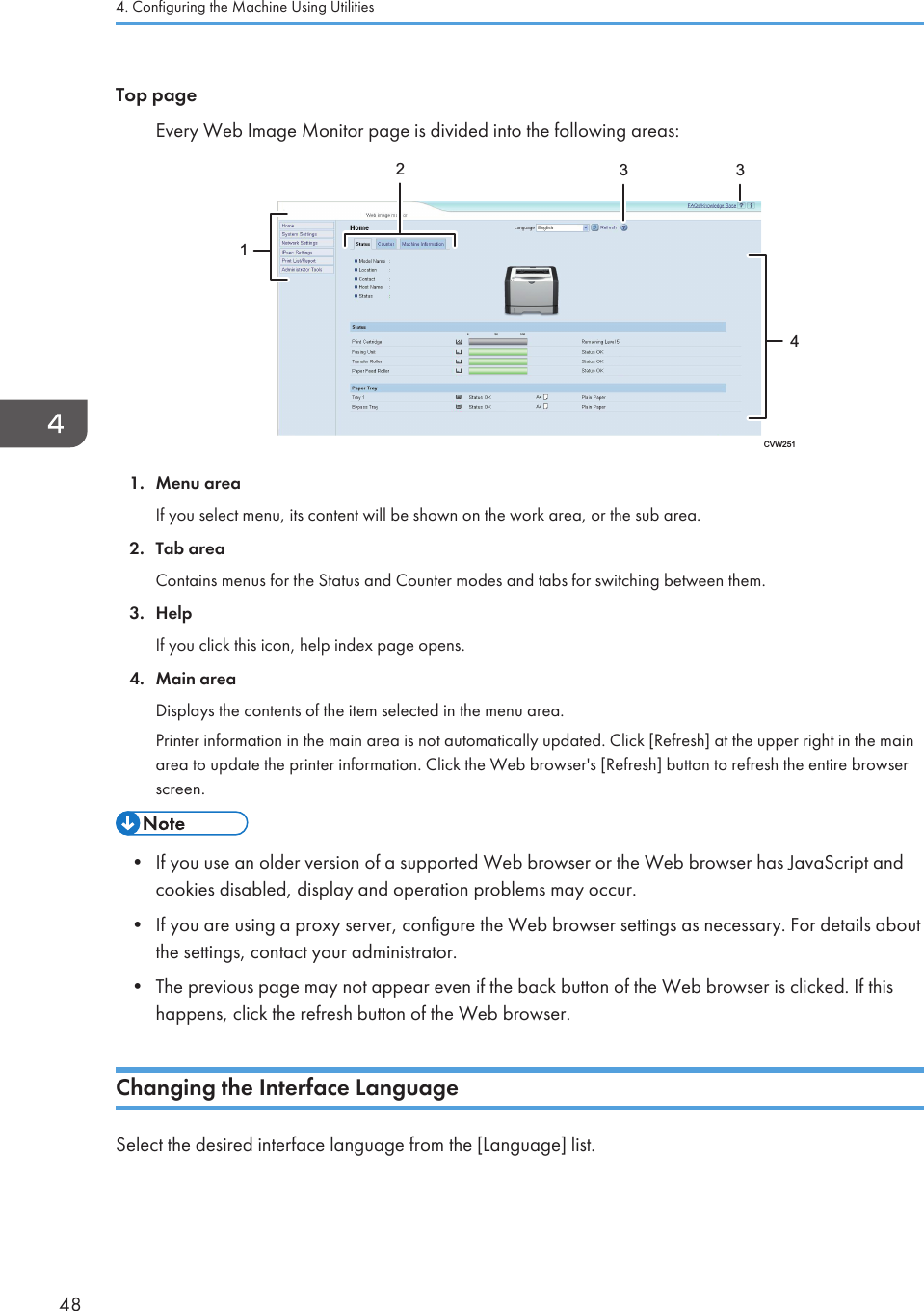 Top pageEvery Web Image Monitor page is divided into the following areas:14233CVW2511. Menu areaIf you select menu, its content will be shown on the work area, or the sub area.2. Tab areaContains menus for the Status and Counter modes and tabs for switching between them.3. HelpIf you click this icon, help index page opens.4. Main areaDisplays the contents of the item selected in the menu area.Printer information in the main area is not automatically updated. Click [Refresh] at the upper right in the mainarea to update the printer information. Click the Web browser&apos;s [Refresh] button to refresh the entire browserscreen.• If you use an older version of a supported Web browser or the Web browser has JavaScript andcookies disabled, display and operation problems may occur.•If you are using a proxy server, configure the Web browser settings as necessary. For details aboutthe settings, contact your administrator.• The previous page may not appear even if the back button of the Web browser is clicked. If thishappens, click the refresh button of the Web browser.Changing the Interface LanguageSelect the desired interface language from the [Language] list.4. Configuring the Machine Using Utilities48