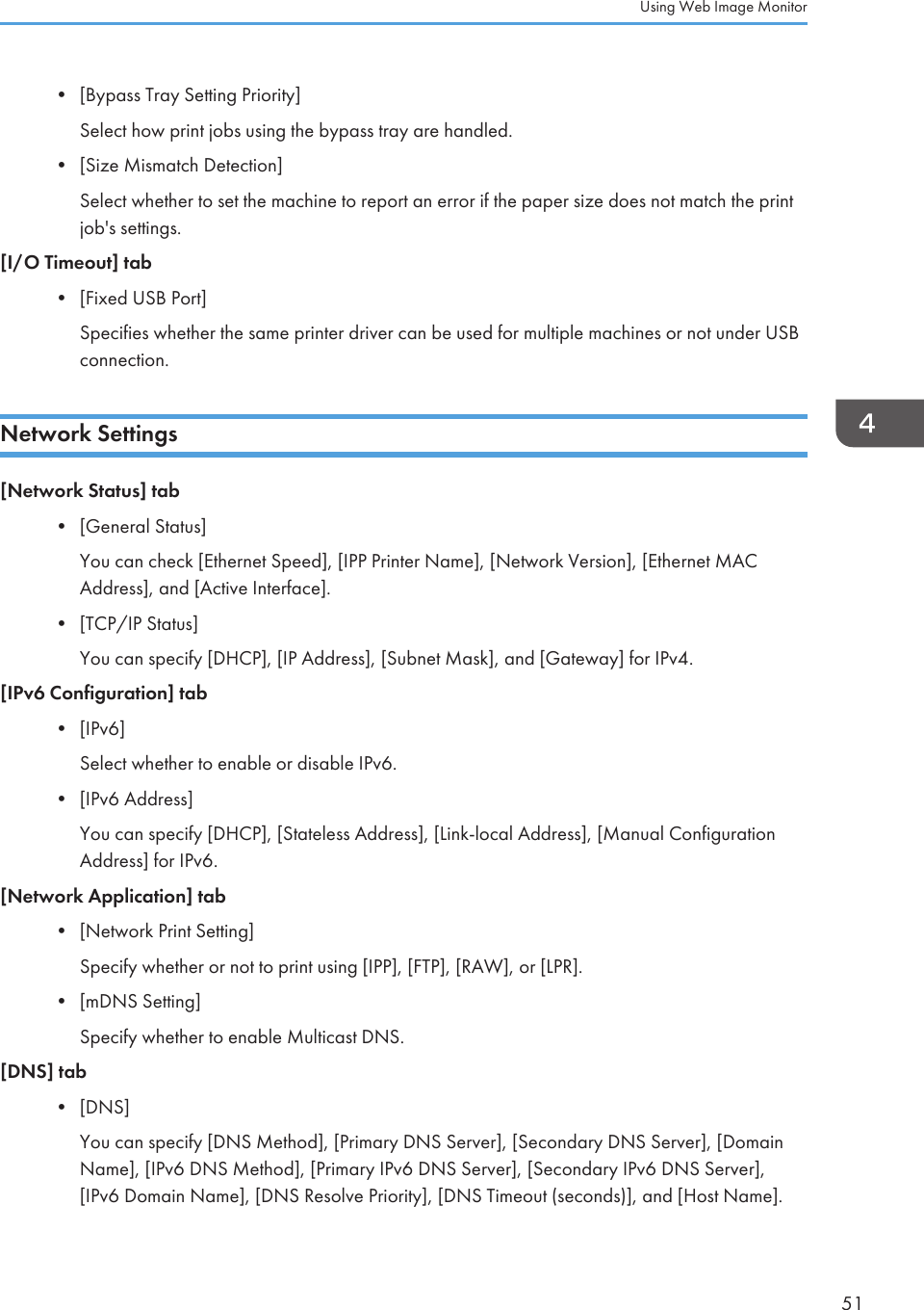 • [Bypass Tray Setting Priority]Select how print jobs using the bypass tray are handled.•[Size Mismatch Detection]Select whether to set the machine to report an error if the paper size does not match the printjob&apos;s settings.[I/O Timeout] tab• [Fixed USB Port]Specifies whether the same printer driver can be used for multiple machines or not under USBconnection.Network Settings[Network Status] tab•[General Status]You can check [Ethernet Speed], [IPP Printer Name], [Network Version], [Ethernet MACAddress], and [Active Interface].• [TCP/IP Status]You can specify [DHCP], [IP Address], [Subnet Mask], and [Gateway] for IPv4.[IPv6 Configuration] tab• [IPv6]Select whether to enable or disable IPv6.• [IPv6 Address]You can specify [DHCP], [Stateless Address], [Link-local Address], [Manual ConfigurationAddress] for IPv6.[Network Application] tab• [Network Print Setting]Specify whether or not to print using [IPP], [FTP], [RAW], or [LPR].• [mDNS Setting]Specify whether to enable Multicast DNS.[DNS] tab• [DNS]You can specify [DNS Method], [Primary DNS Server], [Secondary DNS Server], [DomainName], [IPv6 DNS Method], [Primary IPv6 DNS Server], [Secondary IPv6 DNS Server],[IPv6 Domain Name], [DNS Resolve Priority], [DNS Timeout (seconds)], and [Host Name].Using Web Image Monitor51