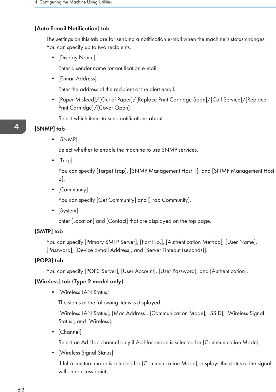 [Auto E-mail Notification] tabThe settings on this tab are for sending a notification e-mail when the machine’s status changes.You can specify up to two recipients.•[Display Name]Enter a sender name for notification e-mail.• [E-mail Address]Enter the address of the recipient of the alert email.• [Paper Misfeed]/[Out of Paper]/[Replace Print Cartridge Soon]/[Call Service]/[ReplacePrint Cartridge]/[Cover Open]Select which items to send notifications about.[SNMP] tab• [SNMP]Select whether to enable the machine to use SNMP services.• [Trap]You can specify [Target Trap], [SNMP Management Host 1], and [SNMP Management Host2].• [Community]You can specify [Get Community] and [Trap Community].• [System]Enter [Location] and [Contact] that are displayed on the top page.[SMTP] tabYou can specify [Primary SMTP Server], [Port No.], [Authentication Method], [User Name],[Password], [Device E-mail Address], and [Server Timeout (seconds)].[POP3] tabYou can specify [POP3 Server], [User Account], [User Password], and [Authentication].[Wireless] tab (Type 2 model only)• [Wireless LAN Status]The status of the following items is displayed:[Wireless LAN Status], [Mac Address], [Communication Mode], [SSID], [Wireless SignalStatus], and [Wireless].• [Channel]Select an Ad Hoc channel only if Ad Hoc mode is selected for [Communication Mode].• [Wireless Signal Status]If Infrastructure mode is selected for [Communication Mode], displays the status of the signalwith the access point.4. Configuring the Machine Using Utilities52