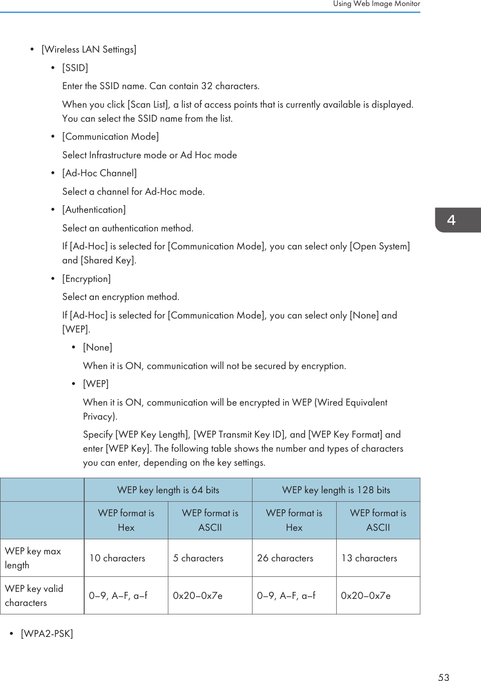 • [Wireless LAN Settings]•[SSID]Enter the SSID name. Can contain 32 characters.When you click [Scan List], a list of access points that is currently available is displayed.You can select the SSID name from the list.• [Communication Mode]Select Infrastructure mode or Ad Hoc mode• [Ad-Hoc Channel]Select a channel for Ad-Hoc mode.• [Authentication]Select an authentication method.If [Ad-Hoc] is selected for [Communication Mode], you can select only [Open System]and [Shared Key].• [Encryption]Select an encryption method.If [Ad-Hoc] is selected for [Communication Mode], you can select only [None] and[WEP].• [None]When it is ON, communication will not be secured by encryption.• [WEP]When it is ON, communication will be encrypted in WEP (Wired EquivalentPrivacy).Specify [WEP Key Length], [WEP Transmit Key ID], and [WEP Key Format] andenter [WEP Key]. The following table shows the number and types of charactersyou can enter, depending on the key settings.WEP key length is 64 bits WEP key length is 128 bitsWEP format isHexWEP format isASCIIWEP format isHexWEP format isASCIIWEP key maxlength 10 characters 5 characters 26 characters 13 charactersWEP key validcharacters 0–9, A–F, a–f 0x20–0x7e 0–9, A–F, a–f 0x20–0x7e• [WPA2-PSK]Using Web Image Monitor53
