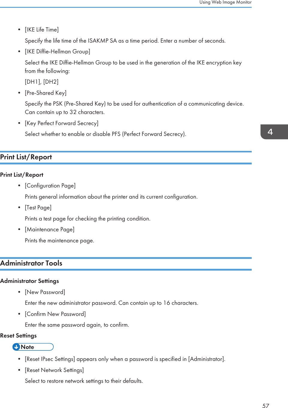 • [IKE Life Time]Specify the life time of the ISAKMP SA as a time period. Enter a number of seconds.•[IKE Diffie-Hellman Group]Select the IKE Diffie-Hellman Group to be used in the generation of the IKE encryption keyfrom the following:[DH1], [DH2]• [Pre-Shared Key]Specify the PSK (Pre-Shared Key) to be used for authentication of a communicating device.Can contain up to 32 characters.• [Key Perfect Forward Secrecy]Select whether to enable or disable PFS (Perfect Forward Secrecy).Print List/ReportPrint List/Report•[Configuration Page]Prints general information about the printer and its current configuration.• [Test Page]Prints a test page for checking the printing condition.• [Maintenance Page]Prints the maintenance page.Administrator ToolsAdministrator Settings•[New Password]Enter the new administrator password. Can contain up to 16 characters.• [Confirm New Password]Enter the same password again, to confirm.Reset Settings• [Reset IPsec Settings] appears only when a password is specified in [Administrator].•[Reset Network Settings]Select to restore network settings to their defaults.Using Web Image Monitor57