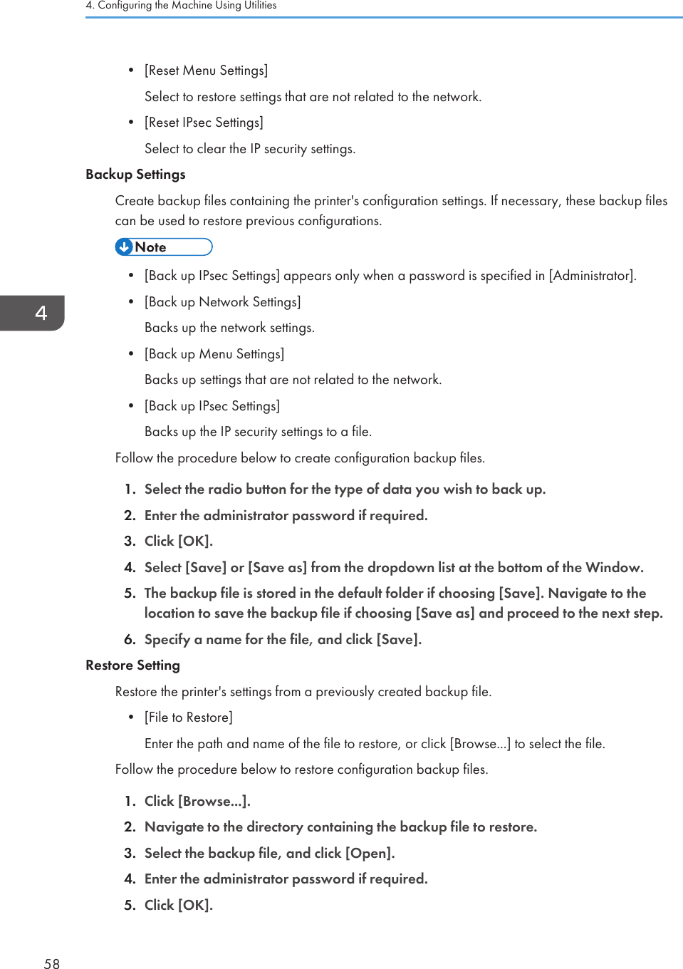 • [Reset Menu Settings]Select to restore settings that are not related to the network.•[Reset IPsec Settings]Select to clear the IP security settings.Backup SettingsCreate backup files containing the printer&apos;s configuration settings. If necessary, these backup filescan be used to restore previous configurations.• [Back up IPsec Settings] appears only when a password is specified in [Administrator].•[Back up Network Settings]Backs up the network settings.• [Back up Menu Settings]Backs up settings that are not related to the network.• [Back up IPsec Settings]Backs up the IP security settings to a file.Follow the procedure below to create configuration backup files.1. Select the radio button for the type of data you wish to back up.2. Enter the administrator password if required.3. Click [OK].4. Select [Save] or [Save as] from the dropdown list at the bottom of the Window.5. The backup file is stored in the default folder if choosing [Save]. Navigate to thelocation to save the backup file if choosing [Save as] and proceed to the next step.6. Specify a name for the file, and click [Save].Restore SettingRestore the printer&apos;s settings from a previously created backup file.• [File to Restore]Enter the path and name of the file to restore, or click [Browse...] to select the file.Follow the procedure below to restore configuration backup files.1. Click [Browse...].2. Navigate to the directory containing the backup file to restore.3. Select the backup file, and click [Open].4. Enter the administrator password if required.5. Click [OK].4. Configuring the Machine Using Utilities58