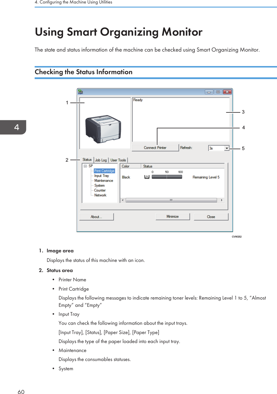 Using Smart Organizing MonitorThe state and status information of the machine can be checked using Smart Organizing Monitor.Checking the Status InformationCVW252123541. Image areaDisplays the status of this machine with an icon.2. Status area• Printer Name• Print CartridgeDisplays the following messages to indicate remaining toner levels: Remaining Level 1 to 5, “AlmostEmpty” and “Empty”• Input TrayYou can check the following information about the input trays.[Input Tray], [Status], [Paper Size], [Paper Type]Displays the type of the paper loaded into each input tray.• MaintenanceDisplays the consumables statuses.• System4. Configuring the Machine Using Utilities60