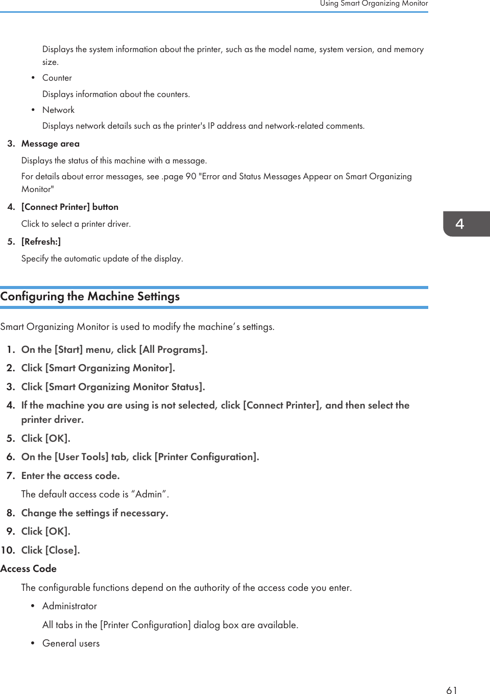 Displays the system information about the printer, such as the model name, system version, and memorysize.•CounterDisplays information about the counters.• NetworkDisplays network details such as the printer&apos;s IP address and network-related comments.3. Message areaDisplays the status of this machine with a message.For details about error messages, see .page 90 &quot;Error and Status Messages Appear on Smart OrganizingMonitor&quot;4. [Connect Printer] buttonClick to select a printer driver.5. [Refresh:]Specify the automatic update of the display.Configuring the Machine SettingsSmart Organizing Monitor is used to modify the machine’s settings.1. On the [Start] menu, click [All Programs].2. Click [Smart Organizing Monitor].3. Click [Smart Organizing Monitor Status].4. If the machine you are using is not selected, click [Connect Printer], and then select theprinter driver.5. Click [OK].6. On the [User Tools] tab, click [Printer Configuration].7. Enter the access code.The default access code is “Admin”.8. Change the settings if necessary.9. Click [OK].10. Click [Close].Access CodeThe configurable functions depend on the authority of the access code you enter.•AdministratorAll tabs in the [Printer Configuration] dialog box are available.• General usersUsing Smart Organizing Monitor61