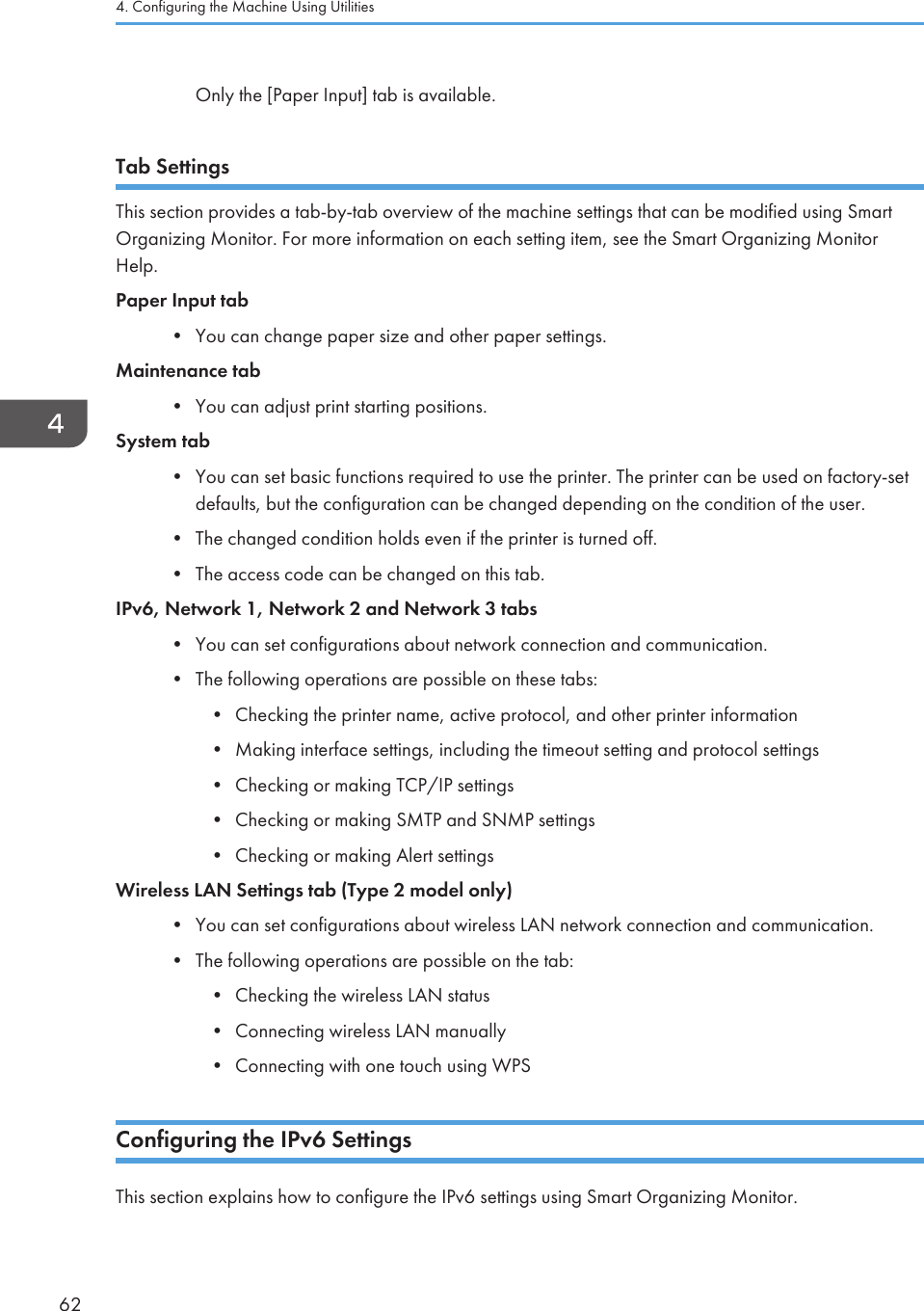 Only the [Paper Input] tab is available.Tab SettingsThis section provides a tab-by-tab overview of the machine settings that can be modified using SmartOrganizing Monitor. For more information on each setting item, see the Smart Organizing MonitorHelp.Paper Input tab•You can change paper size and other paper settings.Maintenance tab• You can adjust print starting positions.System tab• You can set basic functions required to use the printer. The printer can be used on factory-setdefaults, but the configuration can be changed depending on the condition of the user.• The changed condition holds even if the printer is turned off.• The access code can be changed on this tab.IPv6, Network 1, Network 2 and Network 3 tabs• You can set configurations about network connection and communication.• The following operations are possible on these tabs:• Checking the printer name, active protocol, and other printer information• Making interface settings, including the timeout setting and protocol settings• Checking or making TCP/IP settings• Checking or making SMTP and SNMP settings• Checking or making Alert settingsWireless LAN Settings tab (Type 2 model only)• You can set configurations about wireless LAN network connection and communication.• The following operations are possible on the tab:• Checking the wireless LAN status• Connecting wireless LAN manually• Connecting with one touch using WPSConfiguring the IPv6 SettingsThis section explains how to configure the IPv6 settings using Smart Organizing Monitor.4. Configuring the Machine Using Utilities62