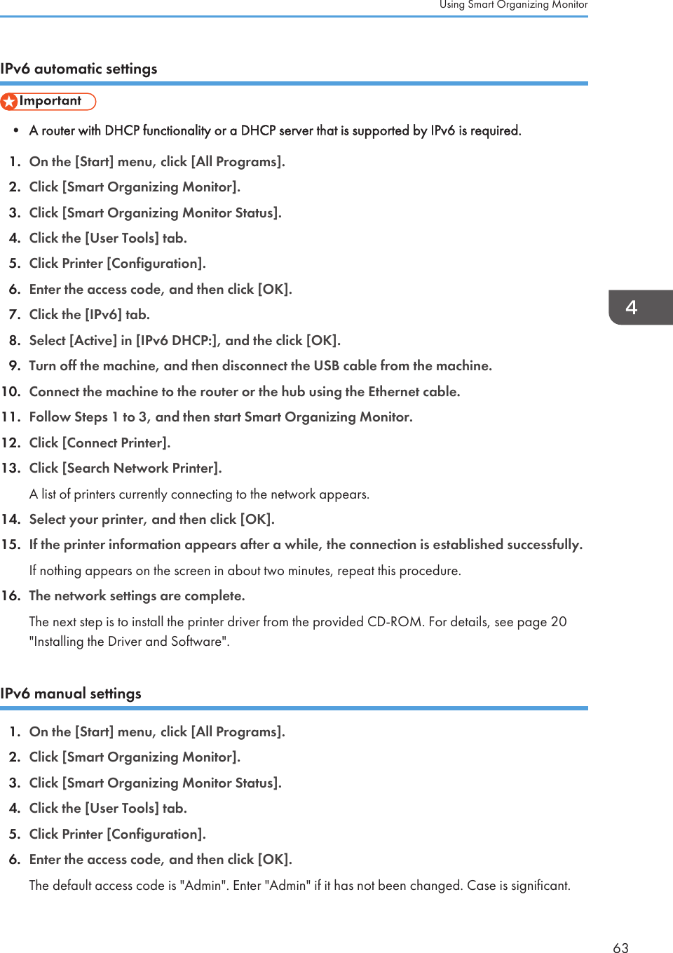 IPv6 automatic settings• A router with DHCP functionality or a DHCP server that is supported by IPv6 is required.1. On the [Start] menu, click [All Programs].2. Click [Smart Organizing Monitor].3. Click [Smart Organizing Monitor Status].4. Click the [User Tools] tab.5. Click Printer [Configuration].6. Enter the access code, and then click [OK].7. Click the [IPv6] tab.8. Select [Active] in [IPv6 DHCP:], and the click [OK].9. Turn off the machine, and then disconnect the USB cable from the machine.10. Connect the machine to the router or the hub using the Ethernet cable.11. Follow Steps 1 to 3, and then start Smart Organizing Monitor.12. Click [Connect Printer].13. Click [Search Network Printer].A list of printers currently connecting to the network appears.14. Select your printer, and then click [OK].15. If the printer information appears after a while, the connection is established successfully.If nothing appears on the screen in about two minutes, repeat this procedure.16. The network settings are complete.The next step is to install the printer driver from the provided CD-ROM. For details, see page 20&quot;Installing the Driver and Software&quot;.IPv6 manual settings1. On the [Start] menu, click [All Programs].2. Click [Smart Organizing Monitor].3. Click [Smart Organizing Monitor Status].4. Click the [User Tools] tab.5. Click Printer [Configuration].6. Enter the access code, and then click [OK].The default access code is &quot;Admin&quot;. Enter &quot;Admin&quot; if it has not been changed. Case is significant.Using Smart Organizing Monitor63