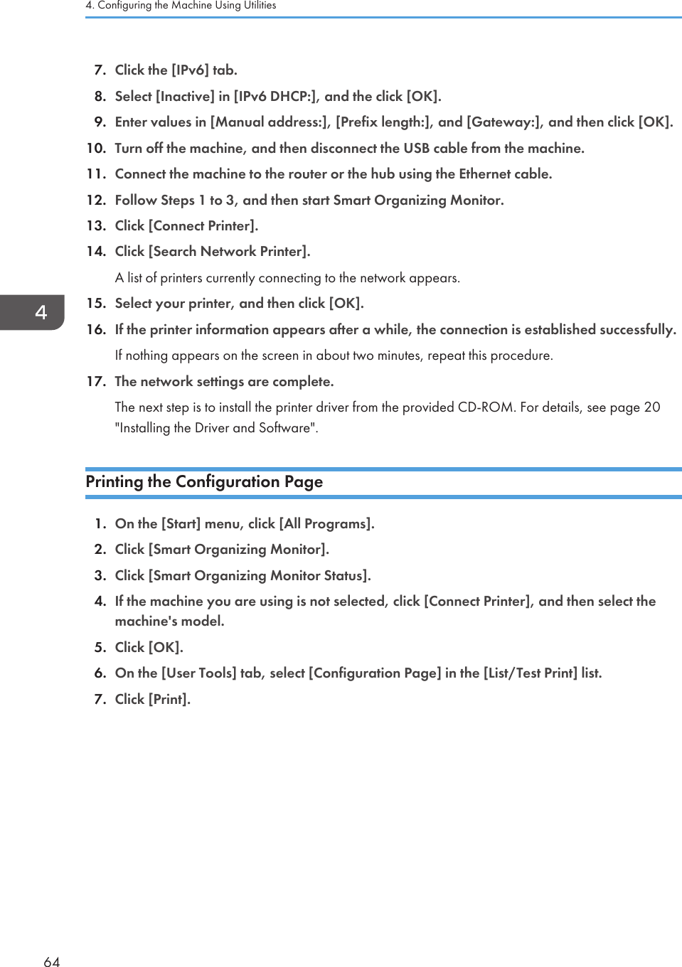 7. Click the [IPv6] tab.8. Select [Inactive] in [IPv6 DHCP:], and the click [OK].9. Enter values in [Manual address:], [Prefix length:], and [Gateway:], and then click [OK].10. Turn off the machine, and then disconnect the USB cable from the machine.11. Connect the machine to the router or the hub using the Ethernet cable.12. Follow Steps 1 to 3, and then start Smart Organizing Monitor.13. Click [Connect Printer].14. Click [Search Network Printer].A list of printers currently connecting to the network appears.15. Select your printer, and then click [OK].16. If the printer information appears after a while, the connection is established successfully.If nothing appears on the screen in about two minutes, repeat this procedure.17. The network settings are complete.The next step is to install the printer driver from the provided CD-ROM. For details, see page 20&quot;Installing the Driver and Software&quot;.Printing the Configuration Page1. On the [Start] menu, click [All Programs].2. Click [Smart Organizing Monitor].3. Click [Smart Organizing Monitor Status].4. If the machine you are using is not selected, click [Connect Printer], and then select themachine&apos;s model.5. Click [OK].6. On the [User Tools] tab, select [Configuration Page] in the [List/Test Print] list.7. Click [Print].4. Configuring the Machine Using Utilities64