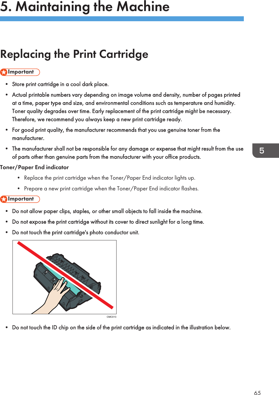 5. Maintaining the MachineReplacing the Print Cartridge• Store print cartridge in a cool dark place.• Actual printable numbers vary depending on image volume and density, number of pages printedat a time, paper type and size, and environmental conditions such as temperature and humidity.Toner quality degrades over time. Early replacement of the print cartridge might be necessary.Therefore, we recommend you always keep a new print cartridge ready.• For good print quality, the manufacturer recommends that you use genuine toner from themanufacturer.• The manufacturer shall not be responsible for any damage or expense that might result from the useof parts other than genuine parts from the manufacturer with your office products.Toner/Paper End indicator• Replace the print cartridge when the Toner/Paper End indicator lights up.• Prepare a new print cartridge when the Toner/Paper End indicator flashes.• Do not allow paper clips, staples, or other small objects to fall inside the machine.• Do not expose the print cartridge without its cover to direct sunlight for a long time.• Do not touch the print cartridge&apos;s photo conductor unit.CMC013• Do not touch the ID chip on the side of the print cartridge as indicated in the illustration below.65