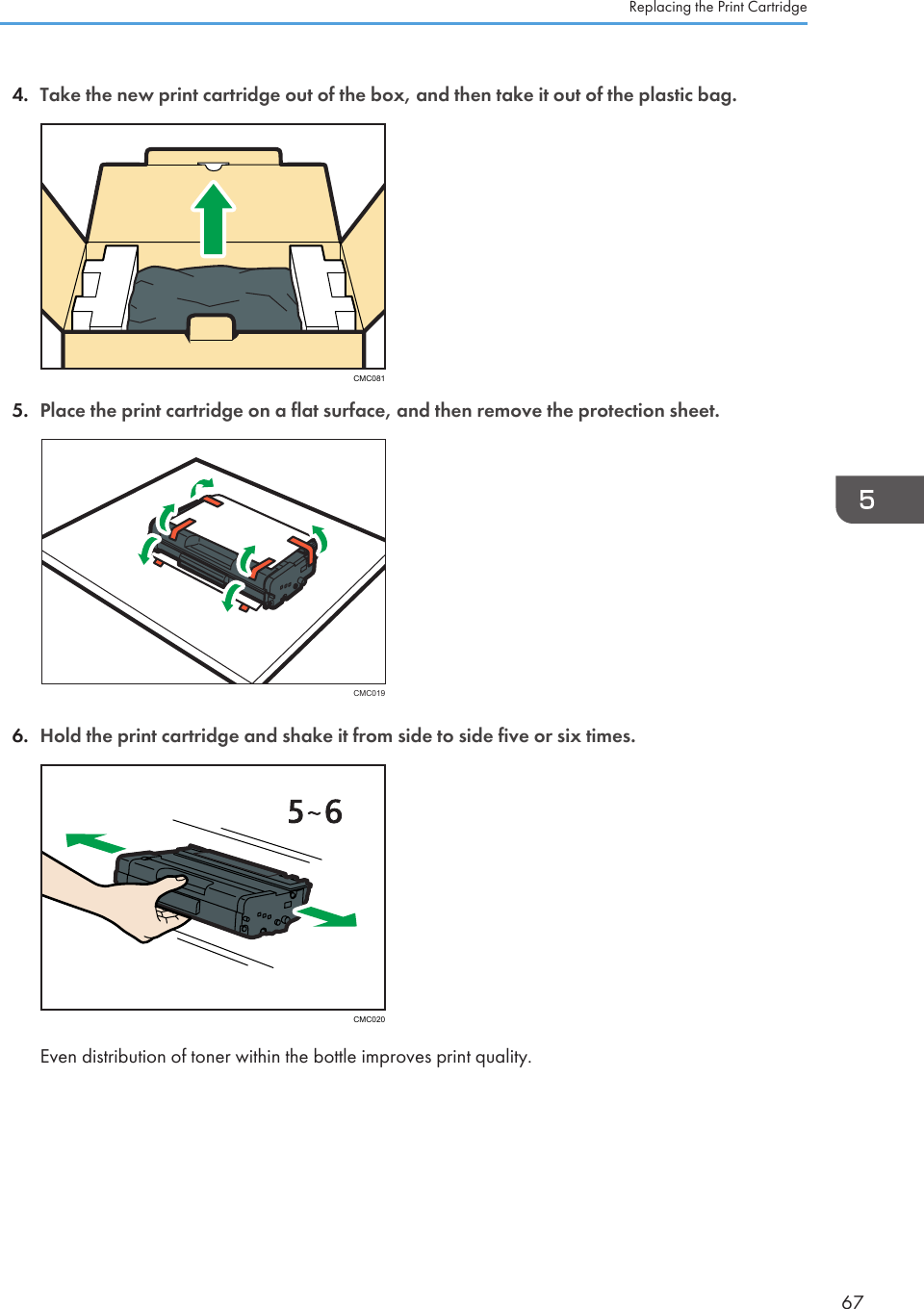 4. Take the new print cartridge out of the box, and then take it out of the plastic bag.CMC0815. Place the print cartridge on a flat surface, and then remove the protection sheet.CMC0196. Hold the print cartridge and shake it from side to side five or six times.CMC020Even distribution of toner within the bottle improves print quality.Replacing the Print Cartridge67