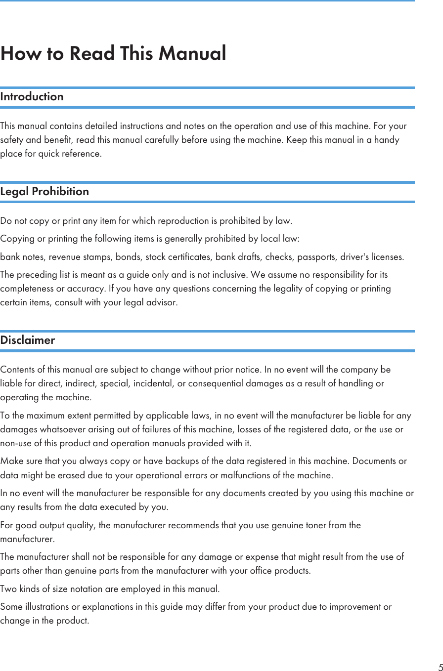 How to Read This ManualIntroductionThis manual contains detailed instructions and notes on the operation and use of this machine. For yoursafety and benefit, read this manual carefully before using the machine. Keep this manual in a handyplace for quick reference.Legal ProhibitionDo not copy or print any item for which reproduction is prohibited by law.Copying or printing the following items is generally prohibited by local law:bank notes, revenue stamps, bonds, stock certificates, bank drafts, checks, passports, driver&apos;s licenses.The preceding list is meant as a guide only and is not inclusive. We assume no responsibility for itscompleteness or accuracy. If you have any questions concerning the legality of copying or printingcertain items, consult with your legal advisor.DisclaimerContents of this manual are subject to change without prior notice. In no event will the company beliable for direct, indirect, special, incidental, or consequential damages as a result of handling oroperating the machine.To the maximum extent permitted by applicable laws, in no event will the manufacturer be liable for anydamages whatsoever arising out of failures of this machine, losses of the registered data, or the use ornon-use of this product and operation manuals provided with it.Make sure that you always copy or have backups of the data registered in this machine. Documents ordata might be erased due to your operational errors or malfunctions of the machine.In no event will the manufacturer be responsible for any documents created by you using this machine orany results from the data executed by you.For good output quality, the manufacturer recommends that you use genuine toner from themanufacturer.The manufacturer shall not be responsible for any damage or expense that might result from the use ofparts other than genuine parts from the manufacturer with your office products.Two kinds of size notation are employed in this manual.Some illustrations or explanations in this guide may differ from your product due to improvement orchange in the product.5