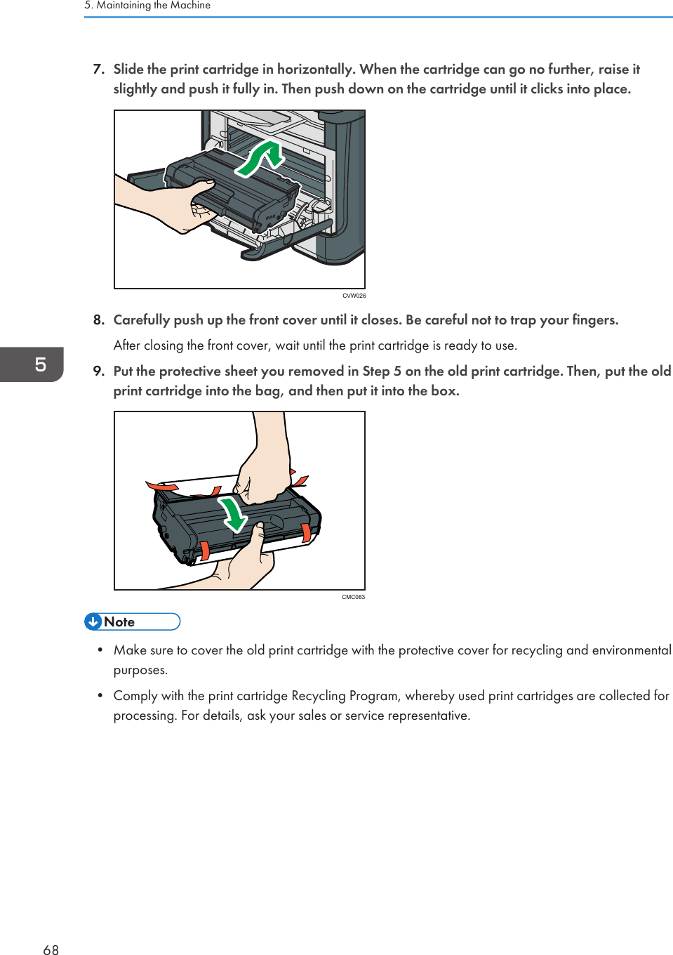 7. Slide the print cartridge in horizontally. When the cartridge can go no further, raise itslightly and push it fully in. Then push down on the cartridge until it clicks into place.CVW0268. Carefully push up the front cover until it closes. Be careful not to trap your fingers.After closing the front cover, wait until the print cartridge is ready to use.9. Put the protective sheet you removed in Step 5 on the old print cartridge. Then, put the oldprint cartridge into the bag, and then put it into the box.CMC083• Make sure to cover the old print cartridge with the protective cover for recycling and environmentalpurposes.•Comply with the print cartridge Recycling Program, whereby used print cartridges are collected forprocessing. For details, ask your sales or service representative.5. Maintaining the Machine68