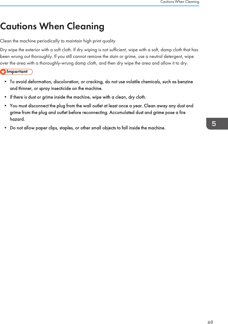 Cautions When CleaningClean the machine periodically to maintain high print quality.Dry wipe the exterior with a soft cloth. If dry wiping is not sufficient, wipe with a soft, damp cloth that hasbeen wrung out thoroughly. If you still cannot remove the stain or grime, use a neutral detergent, wipeover the area with a thoroughly-wrung damp cloth, and then dry wipe the area and allow it to dry.• To avoid deformation, discoloration, or cracking, do not use volatile chemicals, such as benzineand thinner, or spray insecticide on the machine.•If there is dust or grime inside the machine, wipe with a clean, dry cloth.• You must disconnect the plug from the wall outlet at least once a year. Clean away any dust andgrime from the plug and outlet before reconnecting. Accumulated dust and grime pose a firehazard.• Do not allow paper clips, staples, or other small objects to fall inside the machine.Cautions When Cleaning69