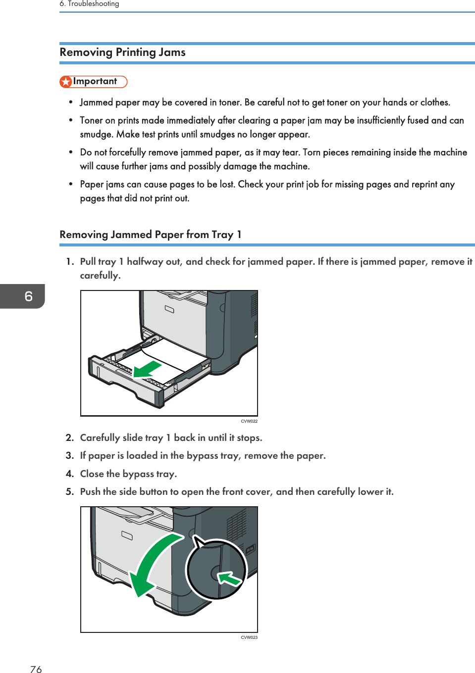 Removing Printing Jams• Jammed paper may be covered in toner. Be careful not to get toner on your hands or clothes.•Toner on prints made immediately after clearing a paper jam may be insufficiently fused and cansmudge. Make test prints until smudges no longer appear.• Do not forcefully remove jammed paper, as it may tear. Torn pieces remaining inside the machinewill cause further jams and possibly damage the machine.• Paper jams can cause pages to be lost. Check your print job for missing pages and reprint anypages that did not print out.Removing Jammed Paper from Tray 11. Pull tray 1 halfway out, and check for jammed paper. If there is jammed paper, remove itcarefully.CVW0222. Carefully slide tray 1 back in until it stops.3. If paper is loaded in the bypass tray, remove the paper.4. Close the bypass tray.5. Push the side button to open the front cover, and then carefully lower it.CVW0236. Troubleshooting76